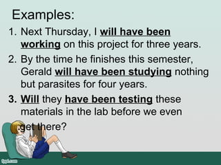Examples:
1. Next Thursday, I will have been
working on this project for three years.
2. By the time he finishes this semester,
Gerald will have been studying nothing
but parasites for four years.
3. Will they have been testing these
materials in the lab before we even
get there?
 