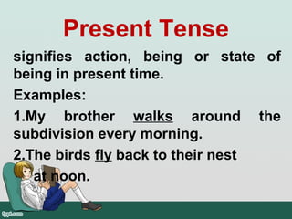 Present Tense
signifies action, being or state of
being in present time.
Examples:
1.My brother walks around the
subdivision every morning.
2.The birds fly back to their nest
at noon.
 