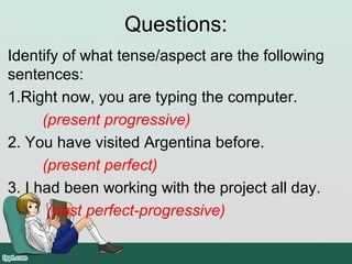 Questions:
Identify of what tense/aspect are the following
sentences:
1.Right now, you are typing the computer.
(present progressive)
2. You have visited Argentina before.
(present perfect)
3. I had been working with the project all day.
(past perfect-progressive)
 