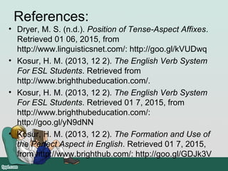 References:
• Dryer, M. S. (n.d.). Position of Tense-Aspect Affixes.
Retrieved 01 06, 2015, from
http://www.linguisticsnet.com/: http://goo.gl/kVUDwq
• Kosur, H. M. (2013, 12 2). The English Verb System
For ESL Students. Retrieved from
http://www.brighthubeducation.com/.
• Kosur, H. M. (2013, 12 2). The English Verb System
For ESL Students. Retrieved 01 7, 2015, from
http://www.brighthubeducation.com/:
http://goo.gl/yN9dNN
• Kosur, H. M. (2013, 12 2). The Formation and Use of
the Perfect Aspect in English. Retrieved 01 7, 2015,
from http://www.brighthub.com/: http://goo.gl/GDJk3V
 