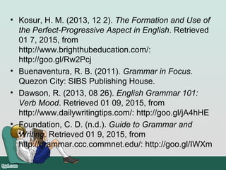 • Kosur, H. M. (2013, 12 2). The Formation and Use of
the Perfect-Progressive Aspect in English. Retrieved
01 7, 2015, from
http://www.brighthubeducation.com/:
http://goo.gl/Rw2Pcj
• Buenaventura, R. B. (2011). Grammar in Focus.
Quezon City: SIBS Publishing House.
• Dawson, R. (2013, 08 26). English Grammar 101:
Verb Mood. Retrieved 01 09, 2015, from
http://www.dailywritingtips.com/: http://goo.gl/jA4hHE
• Foundation, C. D. (n.d.). Guide to Grammar and
Writing. Retrieved 01 9, 2015, from
http://grammar.ccc.commnet.edu/: http://goo.gl/IWXm
 