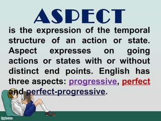 ASPECT
is the expression of the temporal
structure of an action or state.
Aspect expresses on going
actions or states with or without
distinct end points. English has
three aspects: progressive, perfect
and perfect-progressive.
 