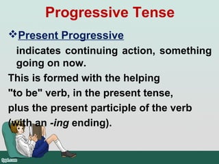 Present Progressive
indicates continuing action, something
going on now.
This is formed with the helping
"to be" verb, in the present tense,
plus the present participle of the verb
(with an -ing ending).
Progressive Tense
 