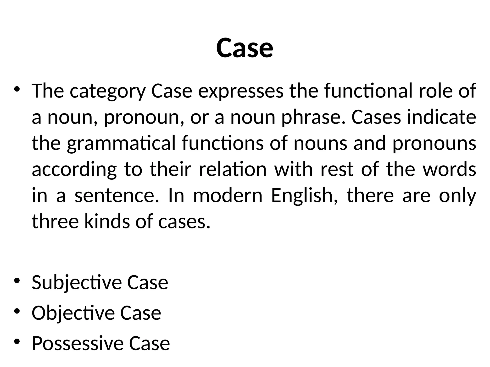 Case
• The category Case expresses the functional role of
a noun, pronoun, or a noun phrase. Cases indicate
the grammatical functions of nouns and pronouns
according to their relation with rest of the words
in a sentence. In modern English, there are only
three kinds of cases.
• Subjective Case
• Objective Case
• Possessive Case
 