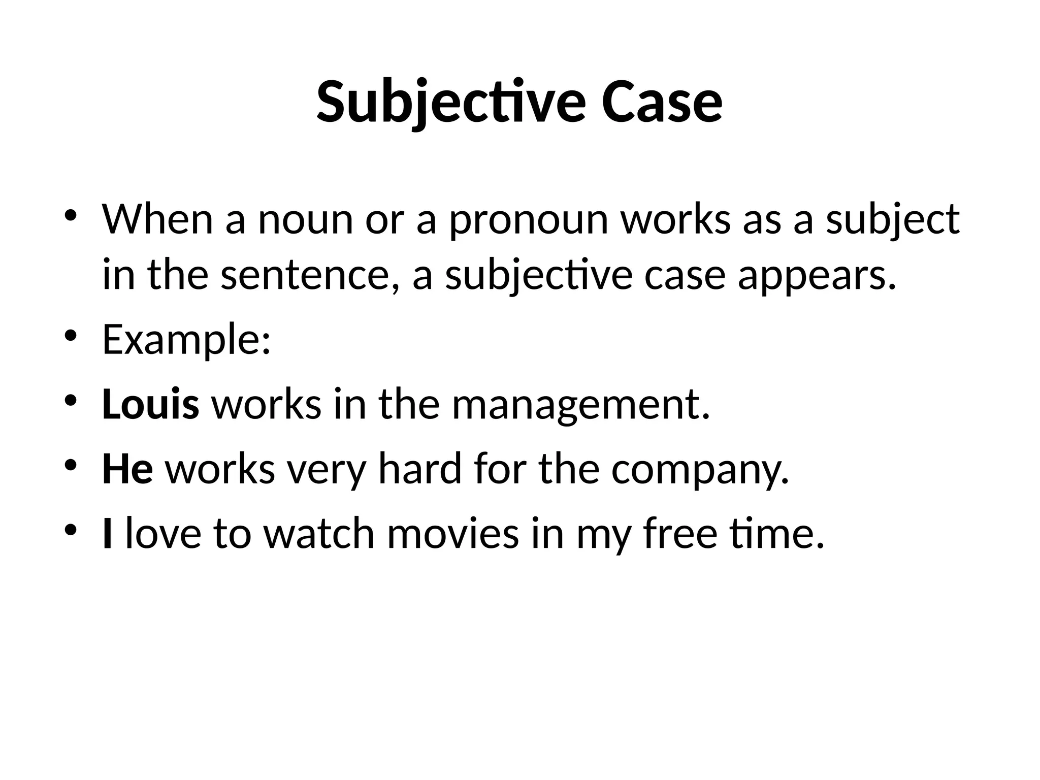 Subjective Case
• When a noun or a pronoun works as a subject
in the sentence, a subjective case appears.
• Example:
• Louis works in the management.
• He works very hard for the company.
• I love to watch movies in my free time.
 