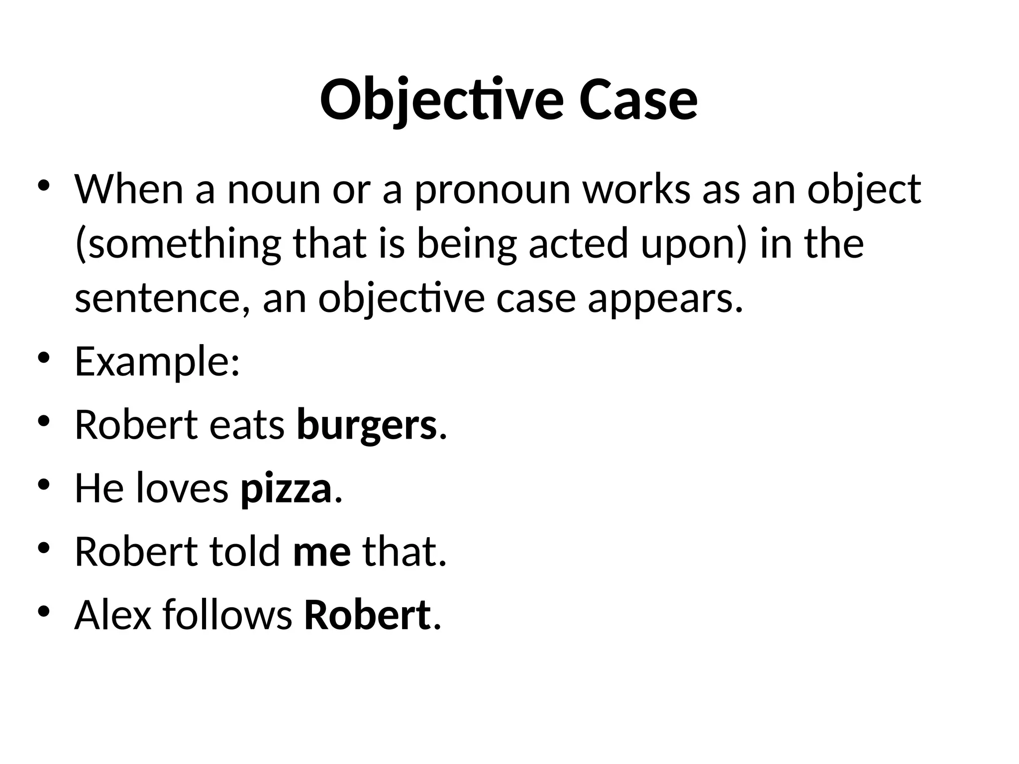 Objective Case
• When a noun or a pronoun works as an object
(something that is being acted upon) in the
sentence, an objective case appears.
• Example:
• Robert eats burgers.
• He loves pizza.
• Robert told me that.
• Alex follows Robert.
 