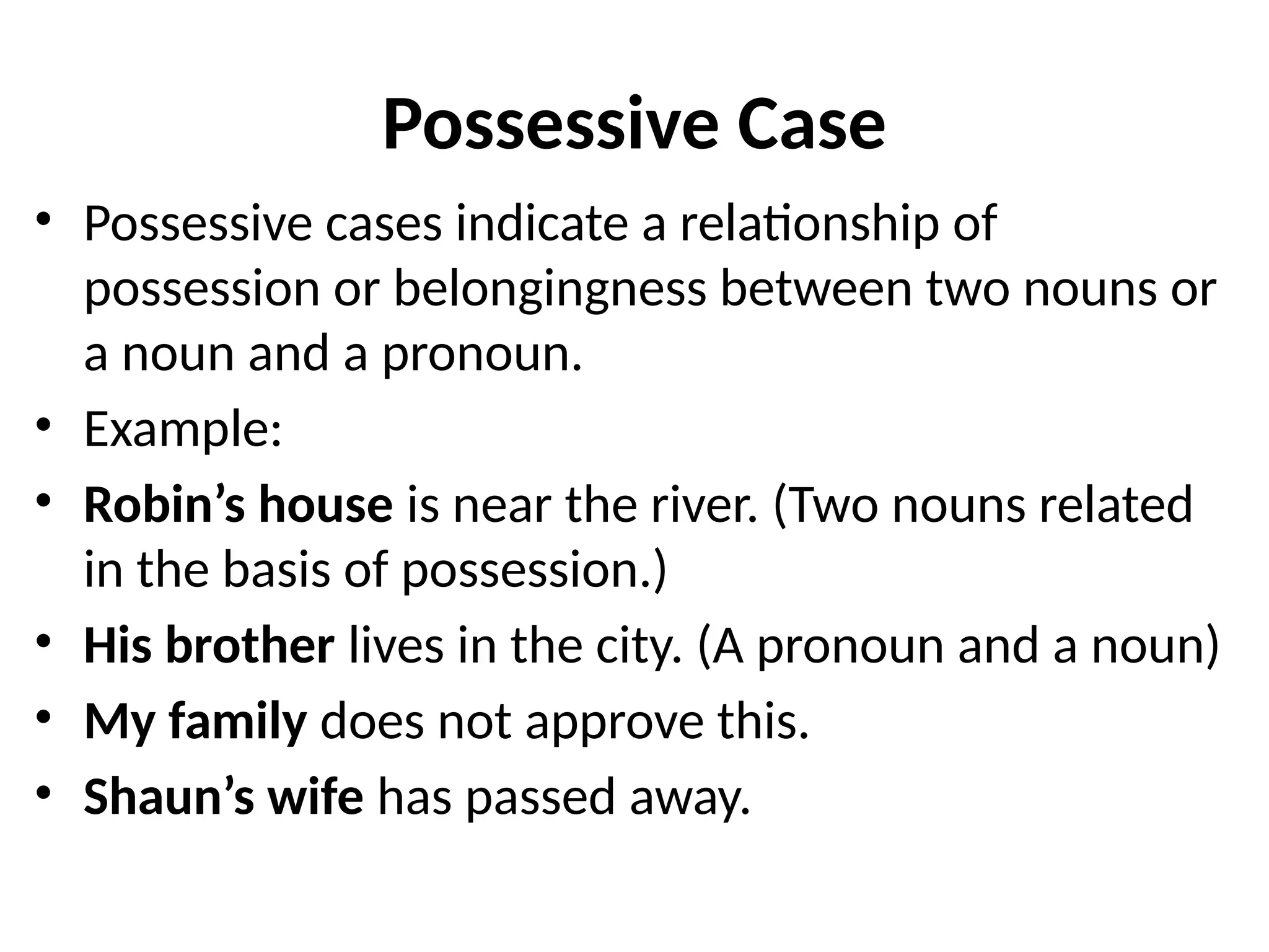 Possessive Case
• Possessive cases indicate a relationship of
possession or belongingness between two nouns or
a noun and a pronoun.
• Example:
• Robin’s house is near the river. (Two nouns related
in the basis of possession.)
• His brother lives in the city. (A pronoun and a noun)
• My family does not approve this.
• Shaun’s wife has passed away.
 