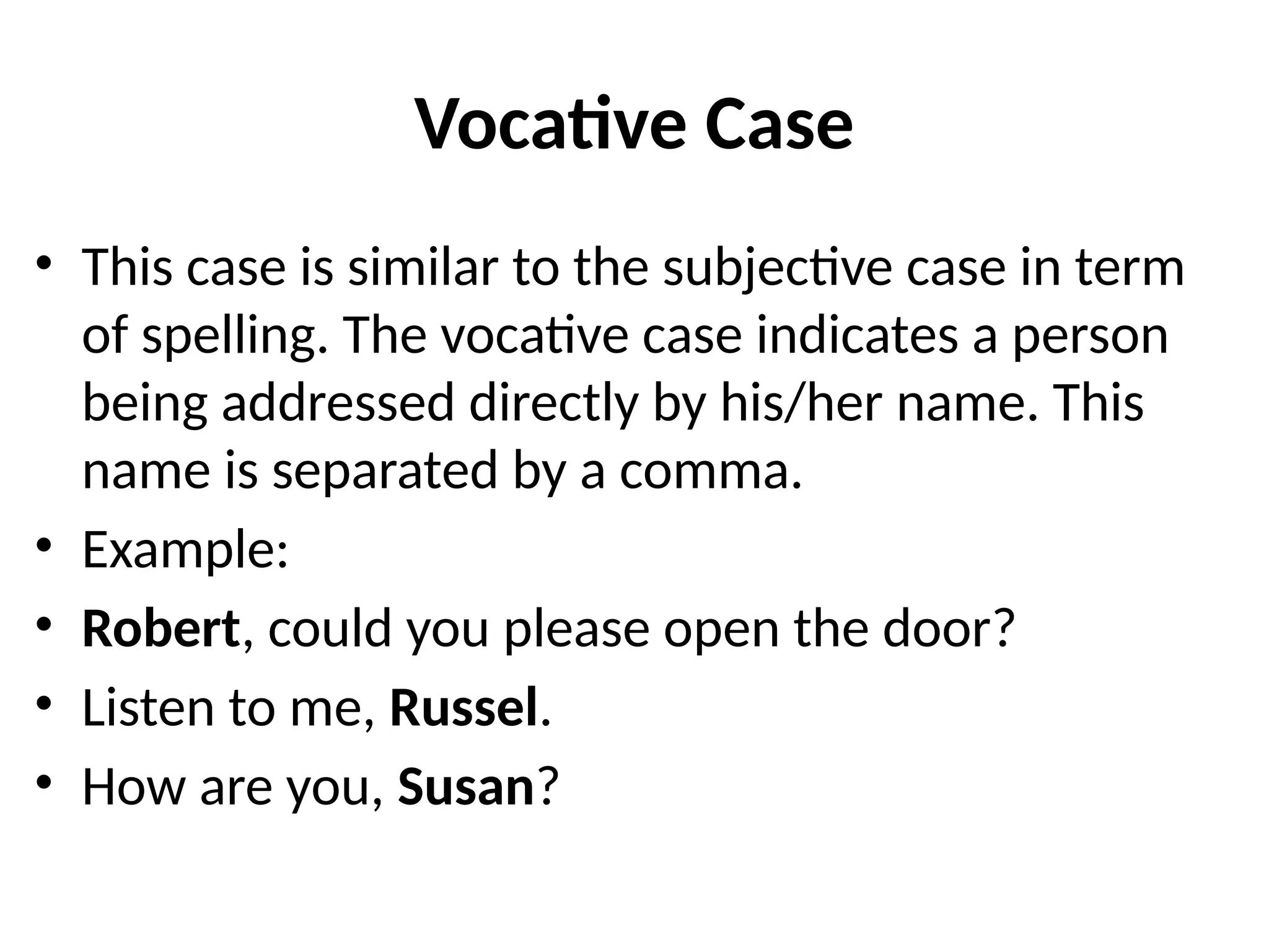 Vocative Case
• This case is similar to the subjective case in term
of spelling. The vocative case indicates a person
being addressed directly by his/her name. This
name is separated by a comma.
• Example:
• Robert, could you please open the door?
• Listen to me, Russel.
• How are you, Susan?
 