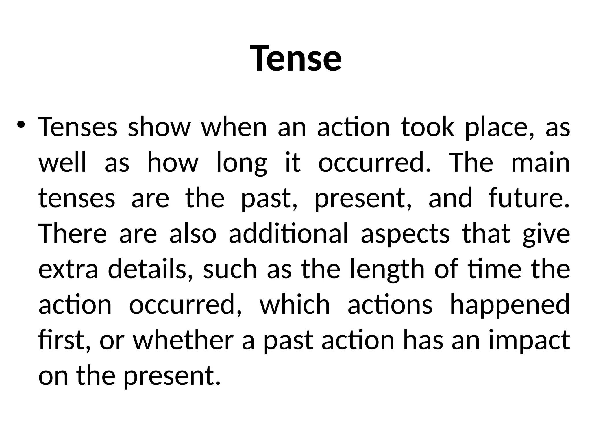 Tense
• Tenses show when an action took place, as
well as how long it occurred. The main
tenses are the past, present, and future.
There are also additional aspects that give
extra details, such as the length of time the
action occurred, which actions happened
first, or whether a past action has an impact
on the present.
 