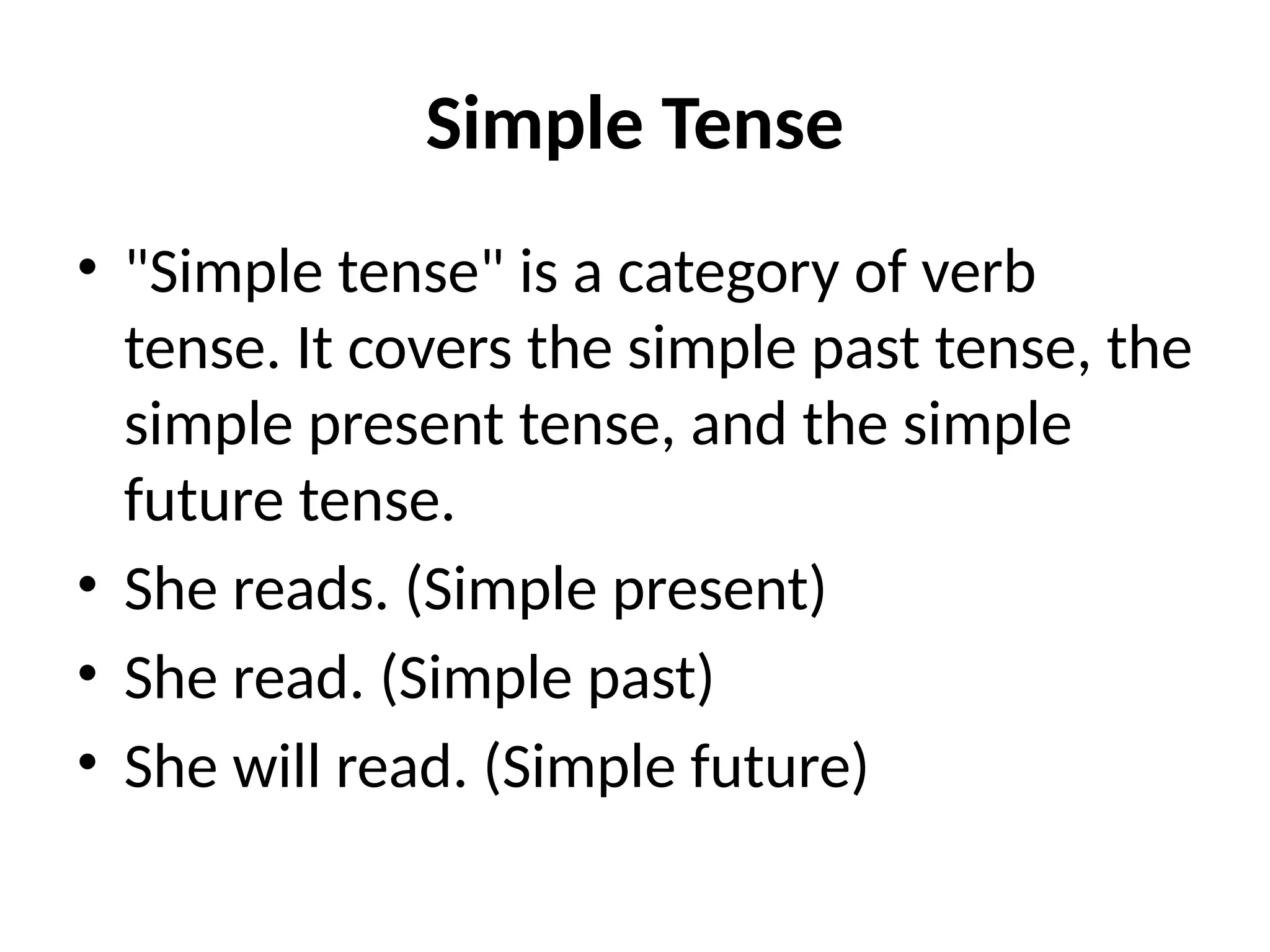 Simple Tense
• "Simple tense" is a category of verb
tense. It covers the simple past tense, the
simple present tense, and the simple
future tense.
• She reads. (Simple present)
• She read. (Simple past)
• She will read. (Simple future)
 