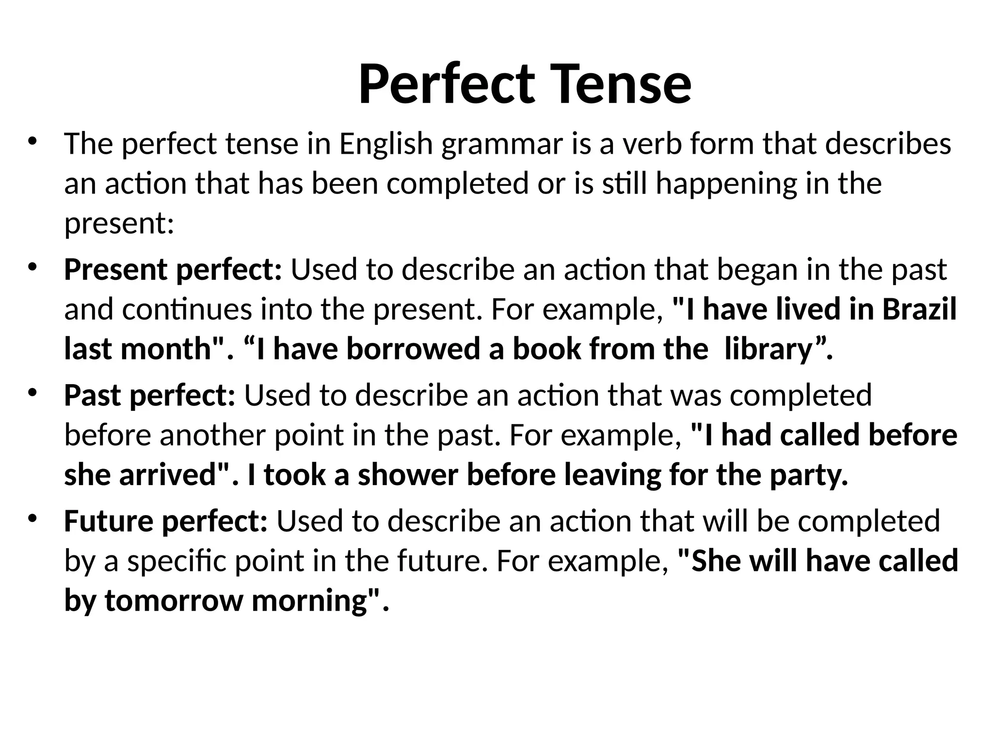 Perfect Tense
• The perfect tense in English grammar is a verb form that describes
an action that has been completed or is still happening in the
present:
• Present perfect: Used to describe an action that began in the past
and continues into the present. For example, "I have lived in Brazil
last month". “I have borrowed a book from the library”.
• Past perfect: Used to describe an action that was completed
before another point in the past. For example, "I had called before
she arrived". I took a shower before leaving for the party.
• Future perfect: Used to describe an action that will be completed
by a specific point in the future. For example, "She will have called
by tomorrow morning".
 