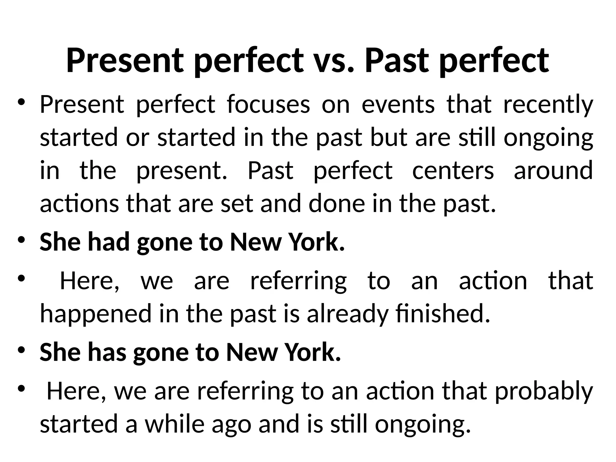Present perfect vs. Past perfect
• Present perfect focuses on events that recently
started or started in the past but are still ongoing
in the present. Past perfect centers around
actions that are set and done in the past.
• She had gone to New York.
• Here, we are referring to an action that
happened in the past is already finished.
• She has gone to New York.
• Here, we are referring to an action that probably
started a while ago and is still ongoing.
 