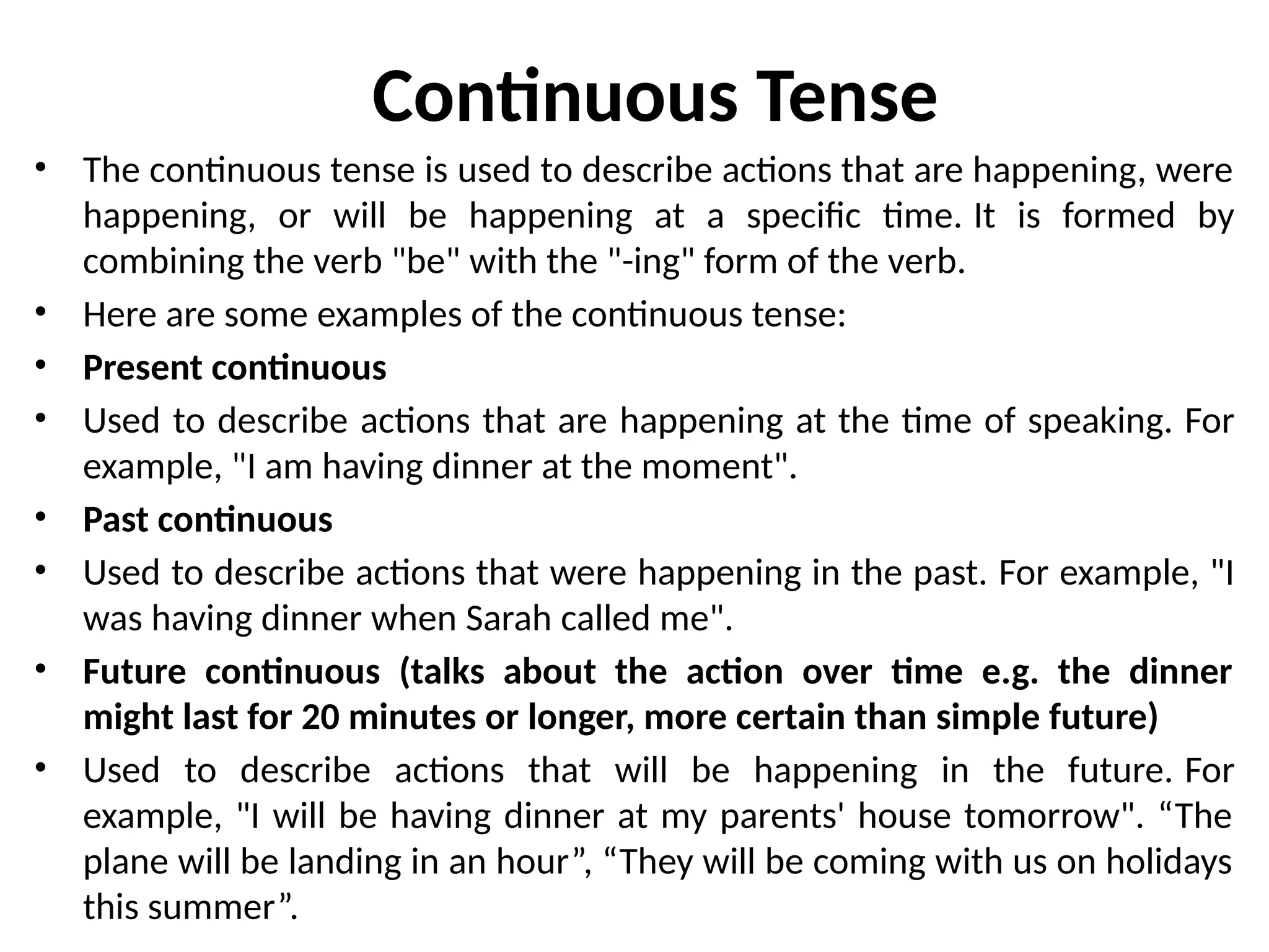 Continuous Tense
• The continuous tense is used to describe actions that are happening, were
happening, or will be happening at a specific time. It is formed by
combining the verb "be" with the "-ing" form of the verb.
• Here are some examples of the continuous tense:
• Present continuous
• Used to describe actions that are happening at the time of speaking. For
example, "I am having dinner at the moment".
• Past continuous
• Used to describe actions that were happening in the past. For example, "I
was having dinner when Sarah called me".
• Future continuous (talks about the action over time e.g. the dinner
might last for 20 minutes or longer, more certain than simple future)
• Used to describe actions that will be happening in the future. For
example, "I will be having dinner at my parents' house tomorrow". “The
plane will be landing in an hour”, “They will be coming with us on holidays
this summer”.
 