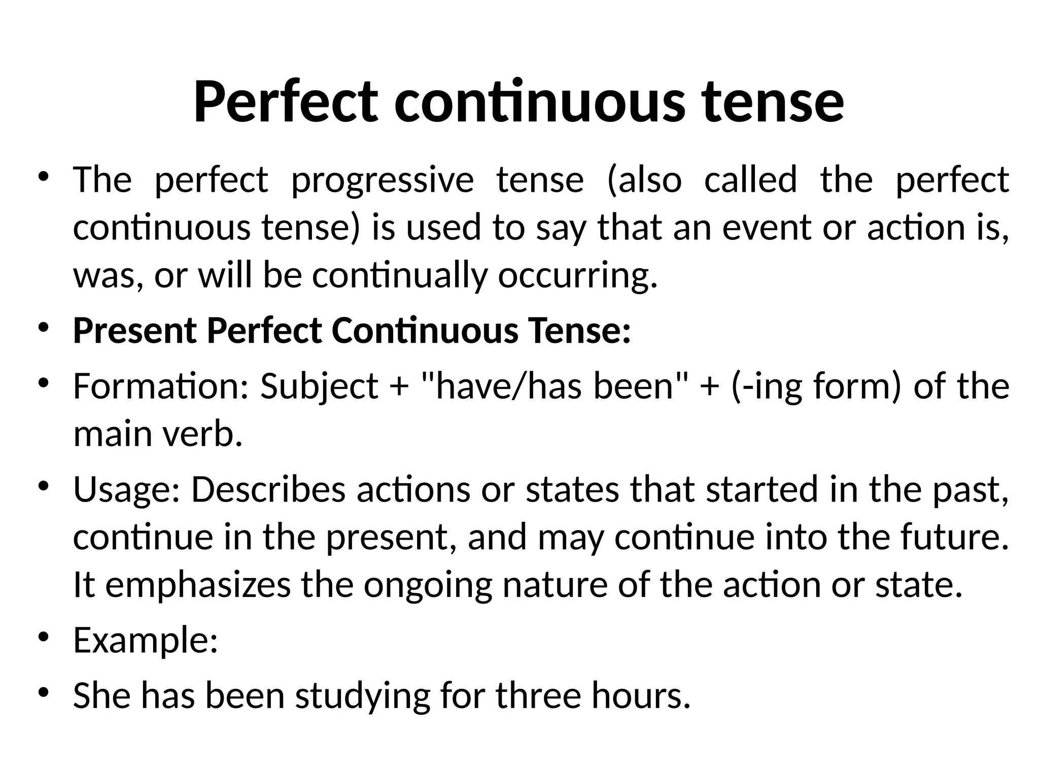 Perfect continuous tense
• The perfect progressive tense (also called the perfect
continuous tense) is used to say that an event or action is,
was, or will be continually occurring.
• Present Perfect Continuous Tense:
• Formation: Subject + "have/has been" + (-ing form) of the
main verb.
• Usage: Describes actions or states that started in the past,
continue in the present, and may continue into the future.
It emphasizes the ongoing nature of the action or state.
• Example:
• She has been studying for three hours.
 