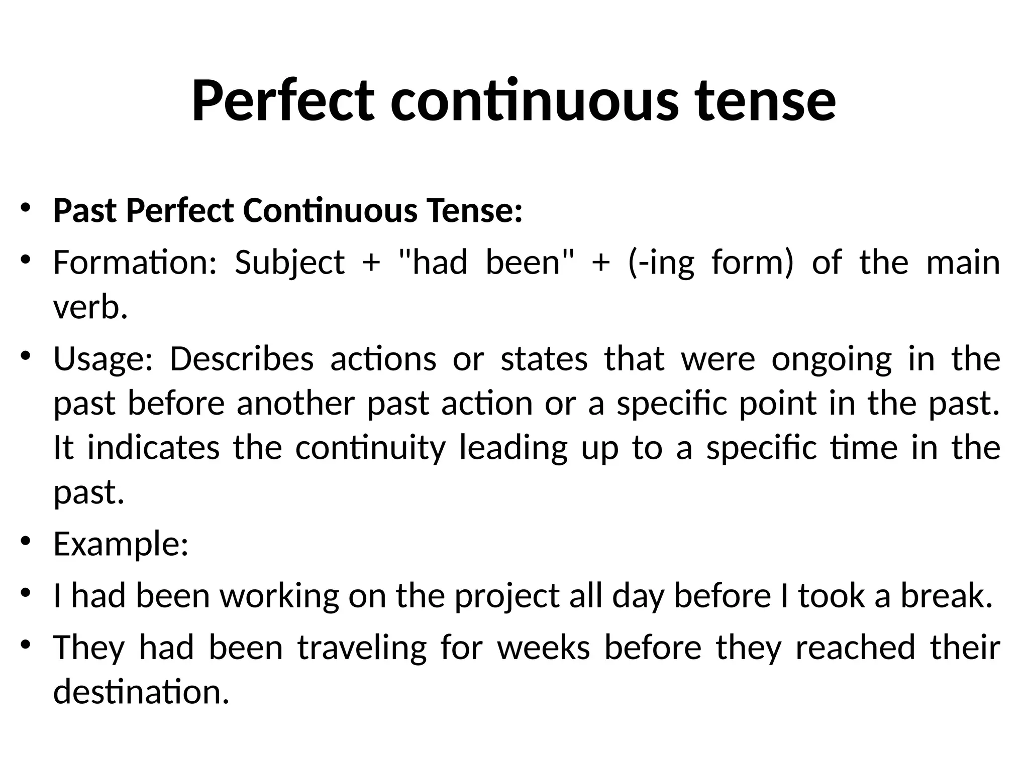 Perfect continuous tense
• Past Perfect Continuous Tense:
• Formation: Subject + "had been" + (-ing form) of the main
verb.
• Usage: Describes actions or states that were ongoing in the
past before another past action or a specific point in the past.
It indicates the continuity leading up to a specific time in the
past.
• Example:
• I had been working on the project all day before I took a break.
• They had been traveling for weeks before they reached their
destination.
 