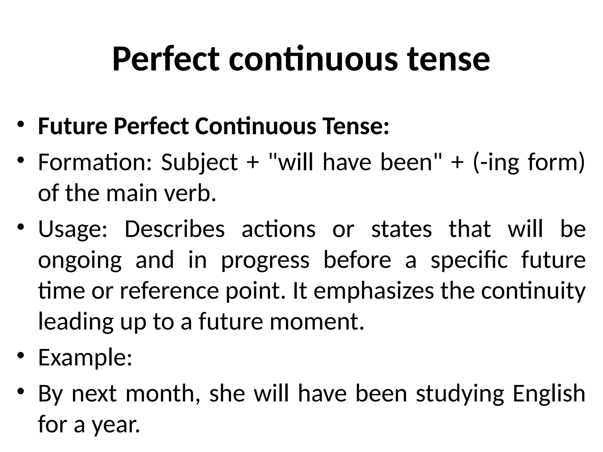Perfect continuous tense
• Future Perfect Continuous Tense:
• Formation: Subject + "will have been" + (-ing form)
of the main verb.
• Usage: Describes actions or states that will be
ongoing and in progress before a specific future
time or reference point. It emphasizes the continuity
leading up to a future moment.
• Example:
• By next month, she will have been studying English
for a year.
 