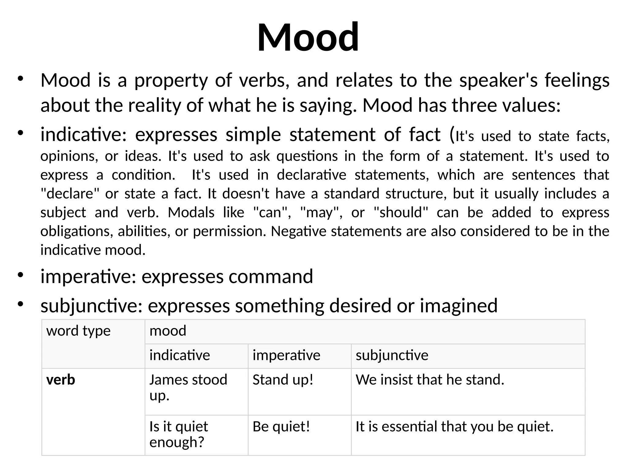 Mood
• Mood is a property of verbs, and relates to the speaker's feelings
about the reality of what he is saying. Mood has three values:
• indicative: expresses simple statement of fact (It's used to state facts,
opinions, or ideas. It's used to ask questions in the form of a statement. It's used to
express a condition. It's used in declarative statements, which are sentences that
"declare" or state a fact. It doesn't have a standard structure, but it usually includes a
subject and verb. Modals like "can", "may", or "should" can be added to express
obligations, abilities, or permission. Negative statements are also considered to be in the
indicative mood.
• imperative: expresses command
• subjunctive: expresses something desired or imagined
word type mood
indicative imperative subjunctive
verb James stood
up.
Stand up! We insist that he stand.
Is it quiet
enough?
Be quiet! It is essential that you be quiet.
 