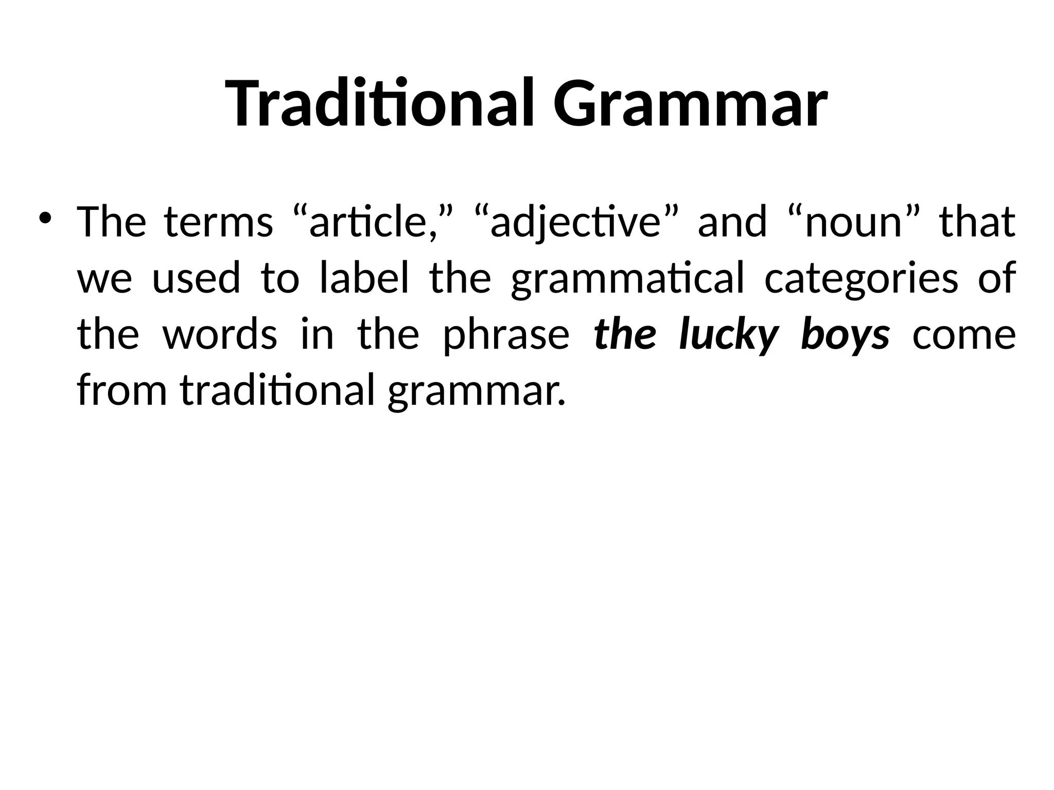 Traditional Grammar
• The terms “article,” “adjective” and “noun” that
we used to label the grammatical categories of
the words in the phrase the lucky boys come
from traditional grammar.
 