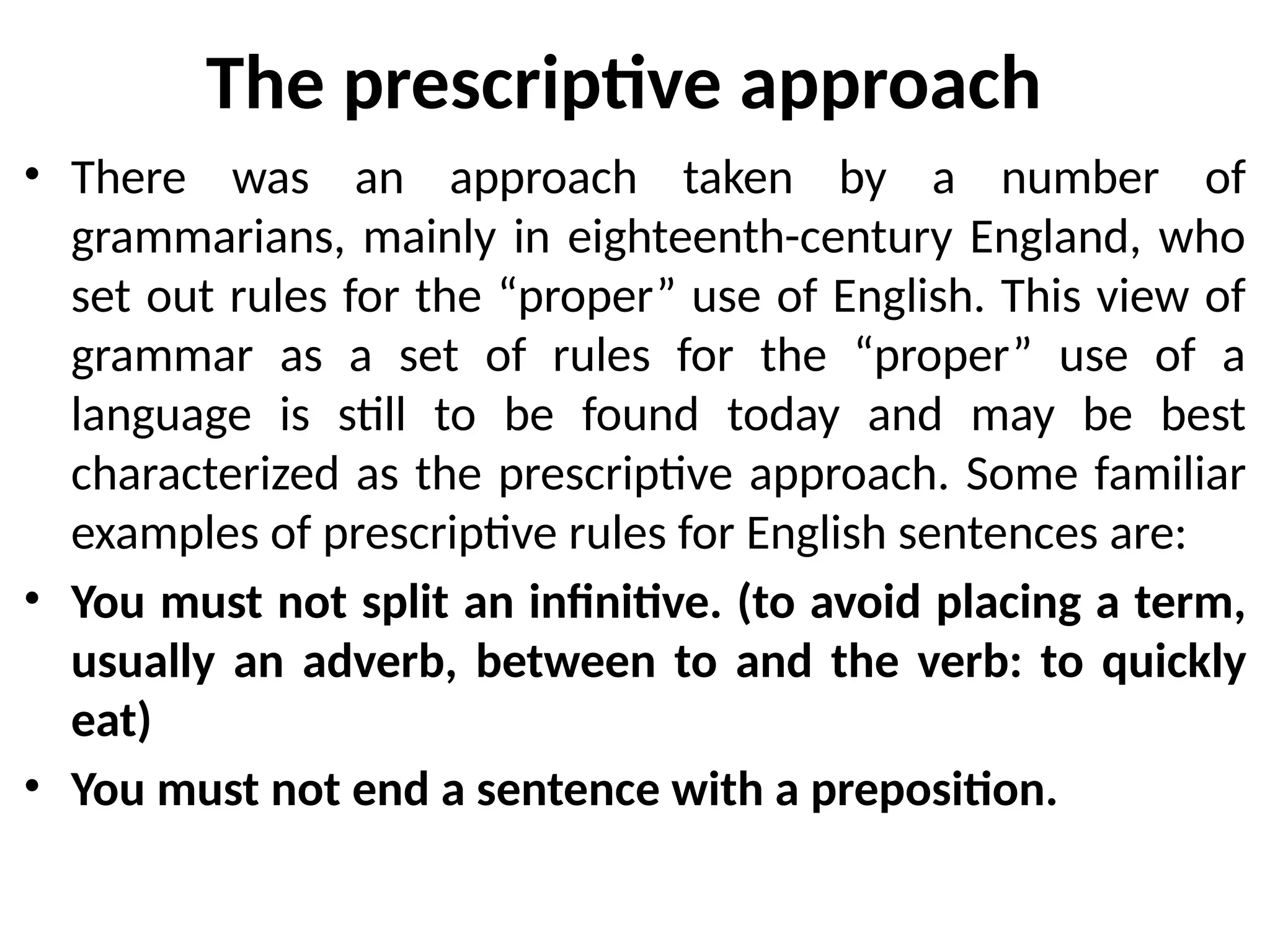 The prescriptive approach
• There was an approach taken by a number of
grammarians, mainly in eighteenth-century England, who
set out rules for the “proper” use of English. This view of
grammar as a set of rules for the “proper” use of a
language is still to be found today and may be best
characterized as the prescriptive approach. Some familiar
examples of prescriptive rules for English sentences are:
• You must not split an infinitive. (to avoid placing a term,
usually an adverb, between to and the verb: to quickly
eat)
• You must not end a sentence with a preposition.
 