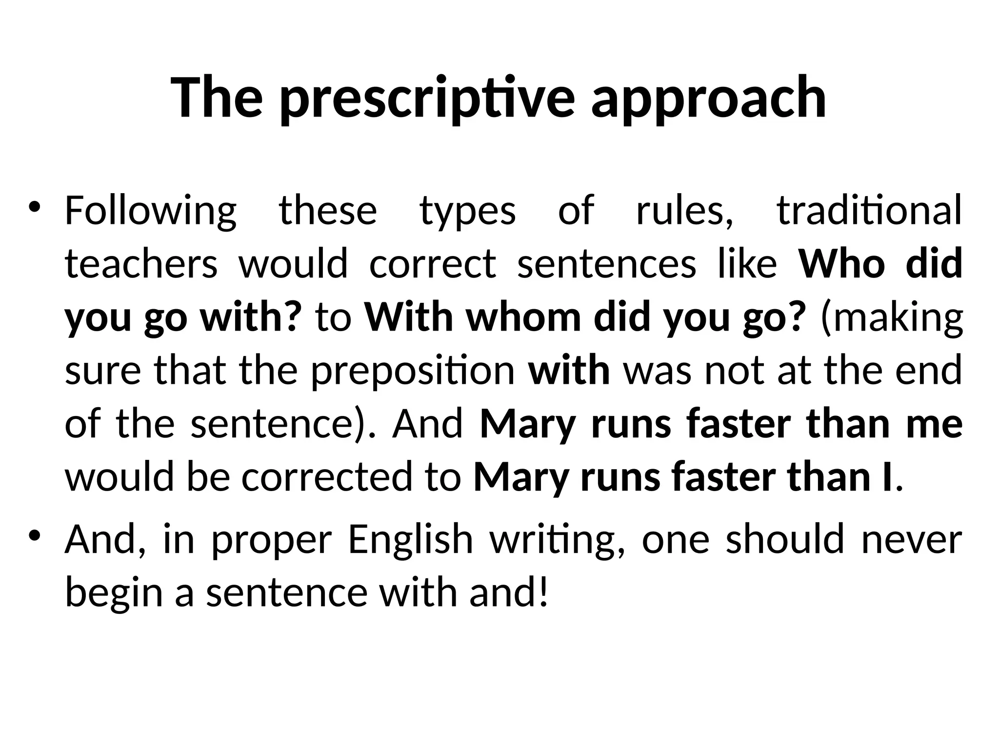 The prescriptive approach
• Following these types of rules, traditional
teachers would correct sentences like Who did
you go with? to With whom did you go? (making
sure that the preposition with was not at the end
of the sentence). And Mary runs faster than me
would be corrected to Mary runs faster than I.
• And, in proper English writing, one should never
begin a sentence with and!
 