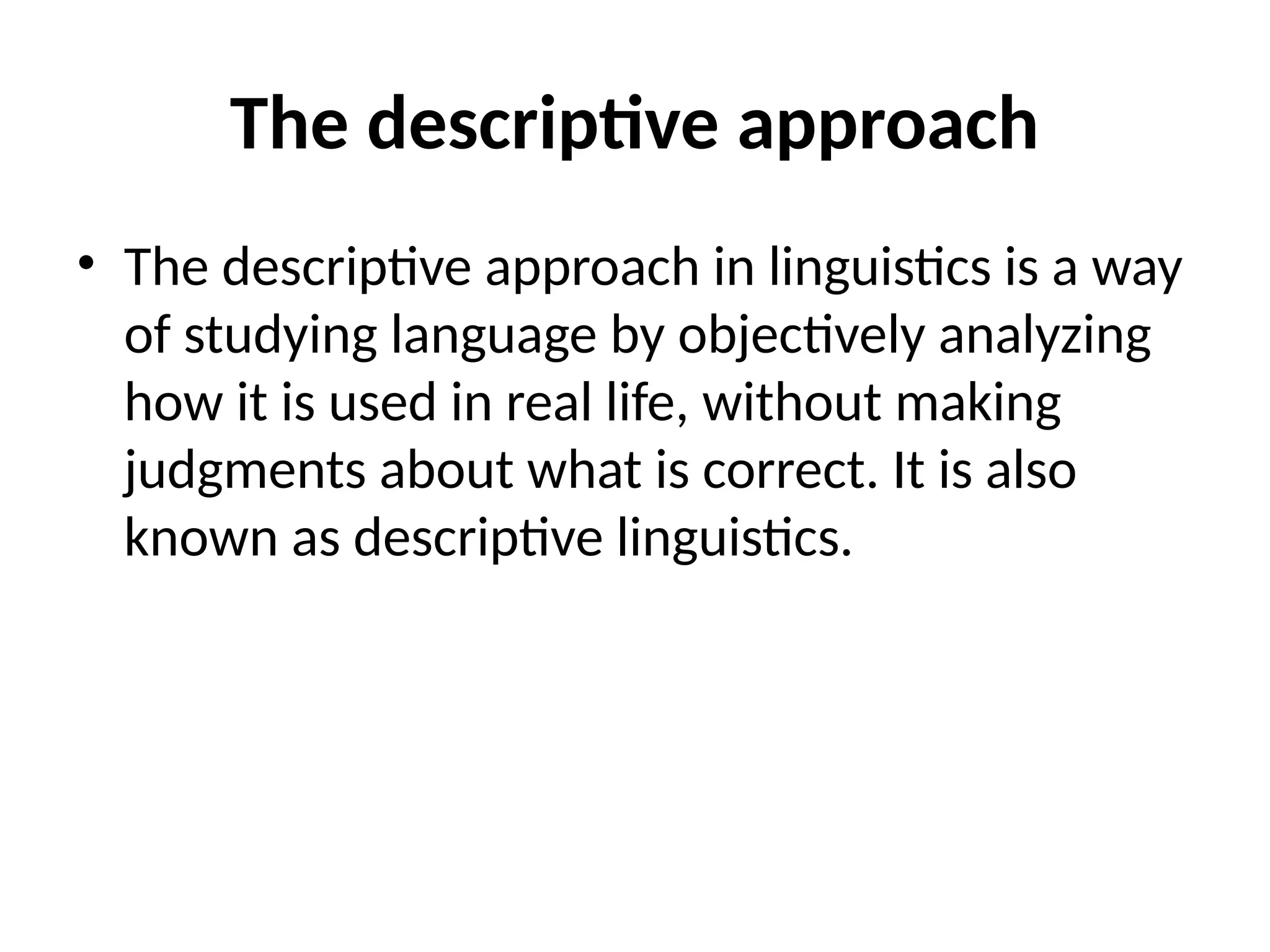The descriptive approach
• The descriptive approach in linguistics is a way
of studying language by objectively analyzing
how it is used in real life, without making
judgments about what is correct. It is also
known as descriptive linguistics.
 