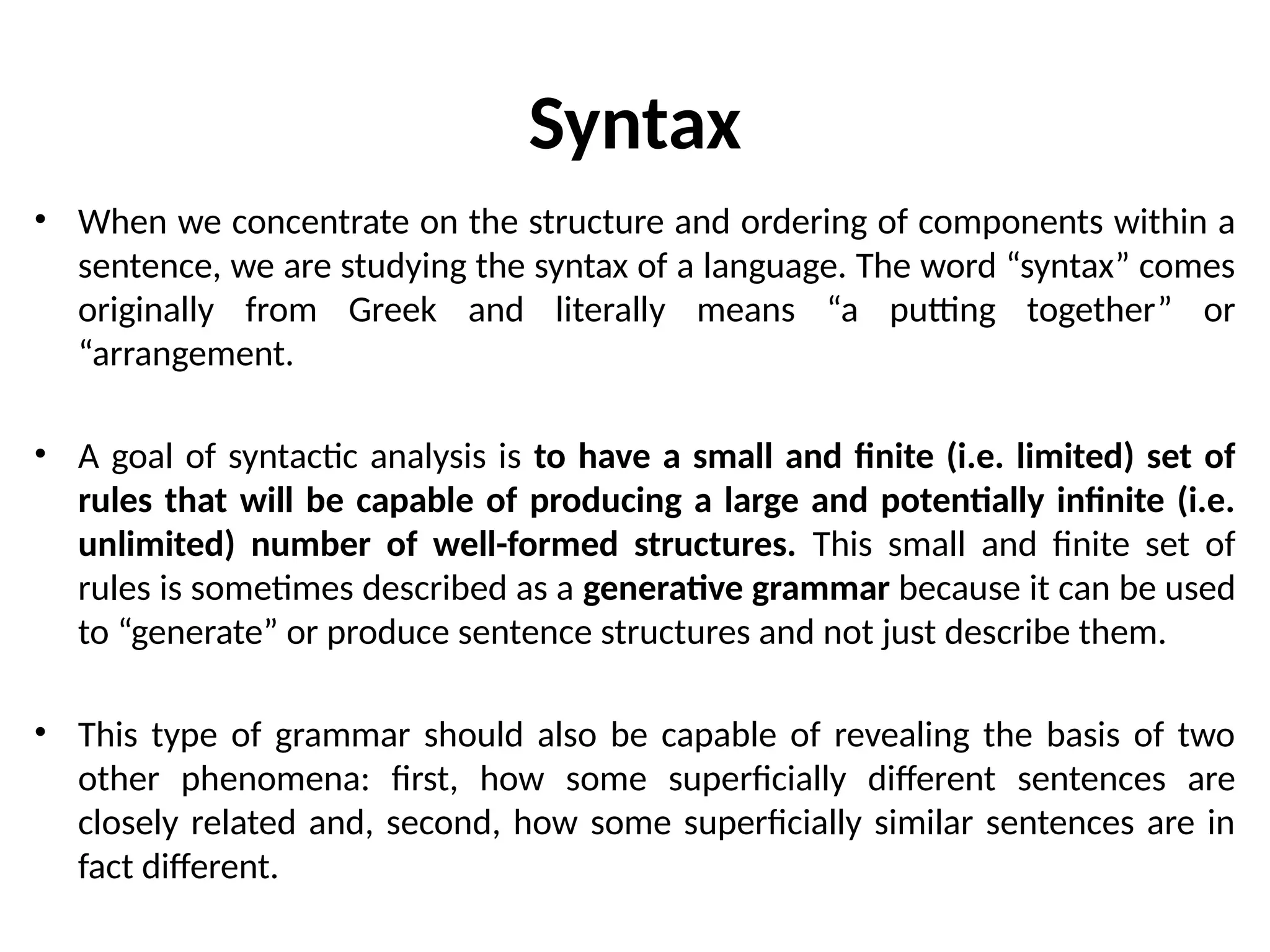 Syntax
• When we concentrate on the structure and ordering of components within a
sentence, we are studying the syntax of a language. The word “syntax” comes
originally from Greek and literally means “a putting together” or
“arrangement.
• A goal of syntactic analysis is to have a small and finite (i.e. limited) set of
rules that will be capable of producing a large and potentially infinite (i.e.
unlimited) number of well-formed structures. This small and finite set of
rules is sometimes described as a generative grammar because it can be used
to “generate” or produce sentence structures and not just describe them.
• This type of grammar should also be capable of revealing the basis of two
other phenomena: first, how some superficially different sentences are
closely related and, second, how some superficially similar sentences are in
fact different.
 