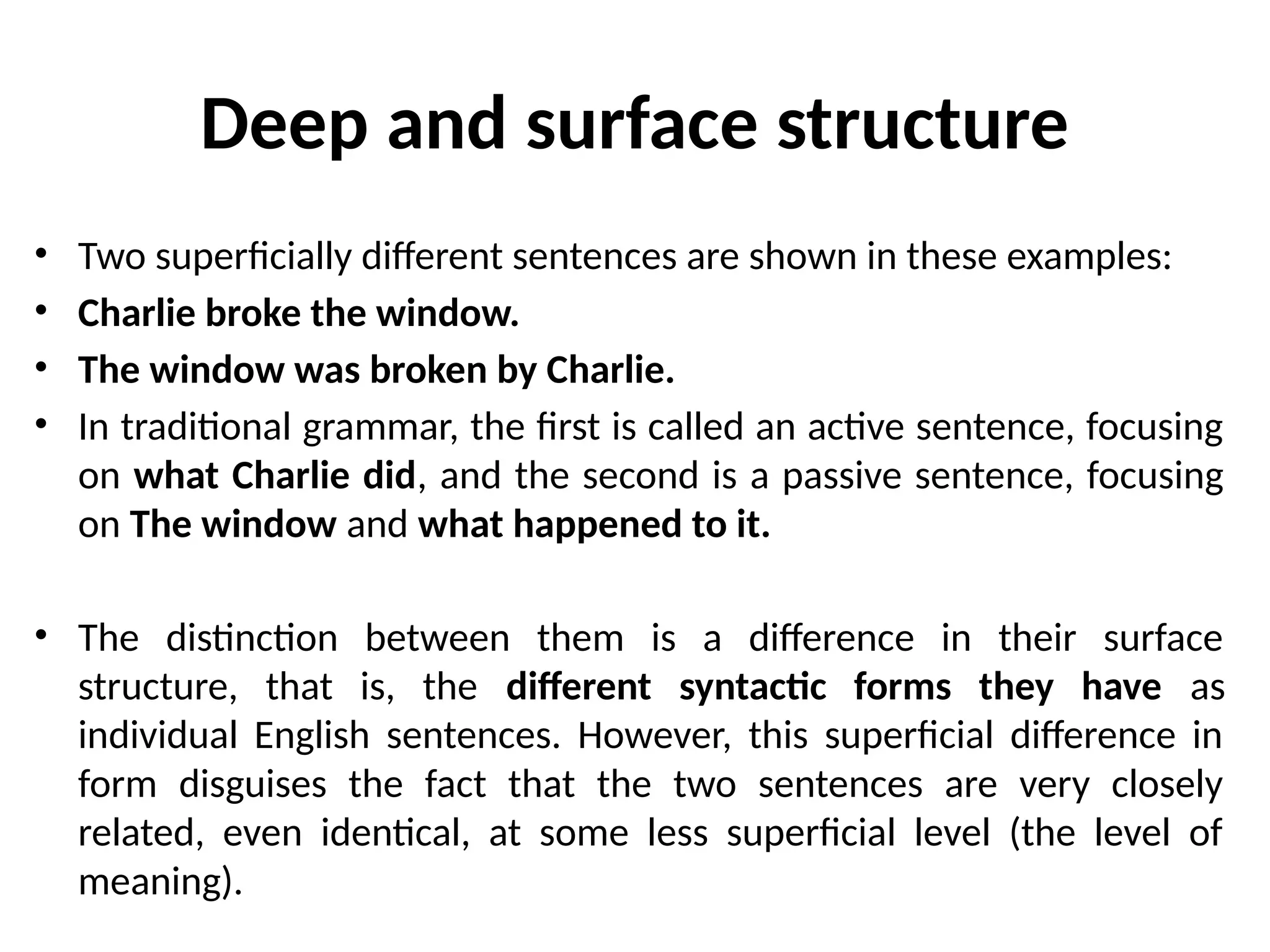 Deep and surface structure
• Two superficially different sentences are shown in these examples:
• Charlie broke the window.
• The window was broken by Charlie.
• In traditional grammar, the first is called an active sentence, focusing
on what Charlie did, and the second is a passive sentence, focusing
on The window and what happened to it.
• The distinction between them is a difference in their surface
structure, that is, the different syntactic forms they have as
individual English sentences. However, this superficial difference in
form disguises the fact that the two sentences are very closely
related, even identical, at some less superficial level (the level of
meaning).
 