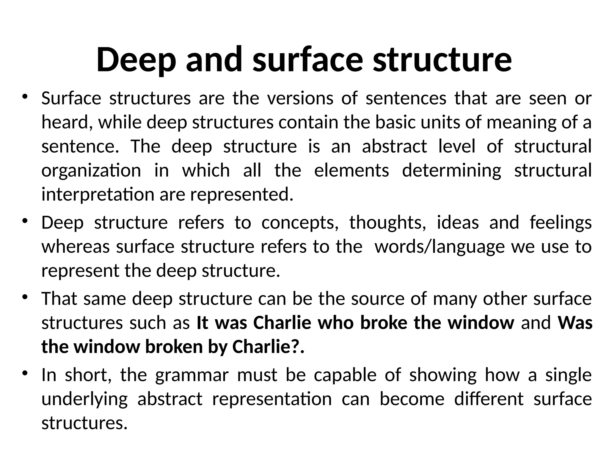 Deep and surface structure
• Surface structures are the versions of sentences that are seen or
heard, while deep structures contain the basic units of meaning of a
sentence. The deep structure is an abstract level of structural
organization in which all the elements determining structural
interpretation are represented.
• Deep structure refers to concepts, thoughts, ideas and feelings
whereas surface structure refers to the words/language we use to
represent the deep structure.
• That same deep structure can be the source of many other surface
structures such as It was Charlie who broke the window and Was
the window broken by Charlie?.
• In short, the grammar must be capable of showing how a single
underlying abstract representation can become different surface
structures.
 
