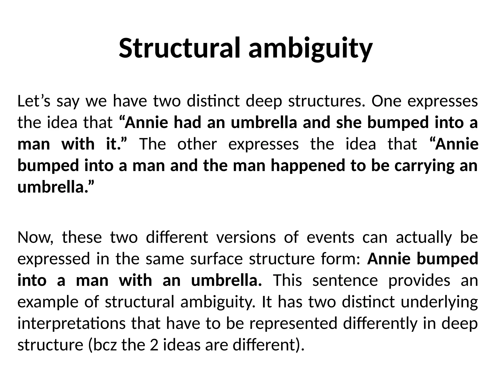 Structural ambiguity
Let’s say we have two distinct deep structures. One expresses
the idea that “Annie had an umbrella and she bumped into a
man with it.” The other expresses the idea that “Annie
bumped into a man and the man happened to be carrying an
umbrella.”
Now, these two different versions of events can actually be
expressed in the same surface structure form: Annie bumped
into a man with an umbrella. This sentence provides an
example of structural ambiguity. It has two distinct underlying
interpretations that have to be represented differently in deep
structure (bcz the 2 ideas are different).
 
