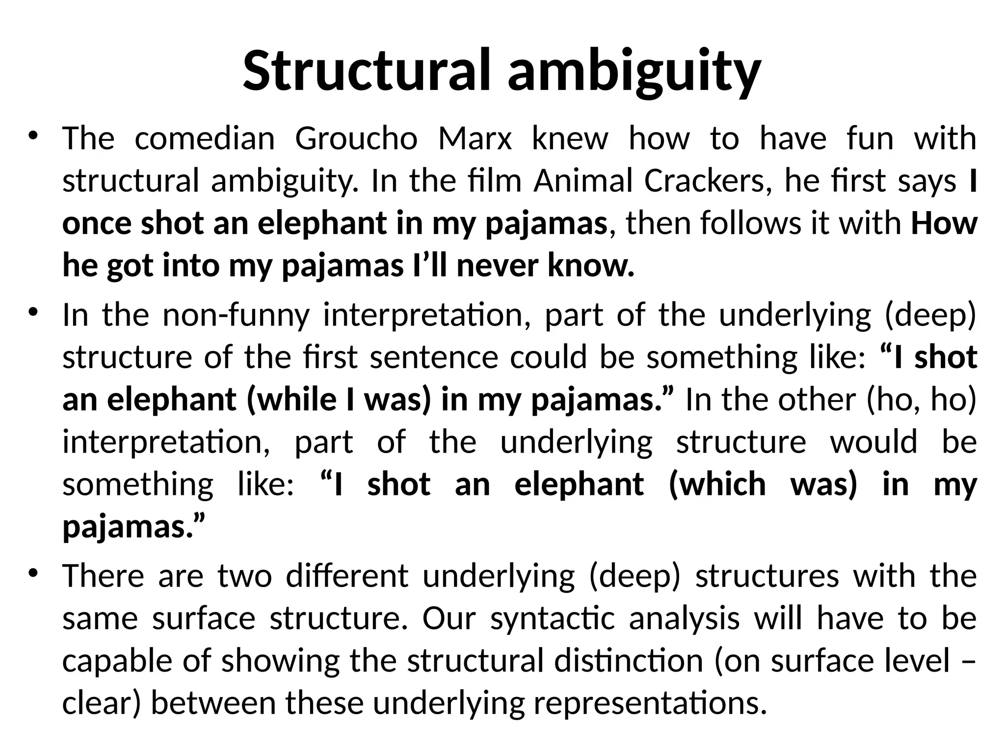 Structural ambiguity
• The comedian Groucho Marx knew how to have fun with
structural ambiguity. In the film Animal Crackers, he first says I
once shot an elephant in my pajamas, then follows it with How
he got into my pajamas I’ll never know.
• In the non-funny interpretation, part of the underlying (deep)
structure of the first sentence could be something like: “I shot
an elephant (while I was) in my pajamas.” In the other (ho, ho)
interpretation, part of the underlying structure would be
something like: “I shot an elephant (which was) in my
pajamas.”
• There are two different underlying (deep) structures with the
same surface structure. Our syntactic analysis will have to be
capable of showing the structural distinction (on surface level –
clear) between these underlying representations.
 
