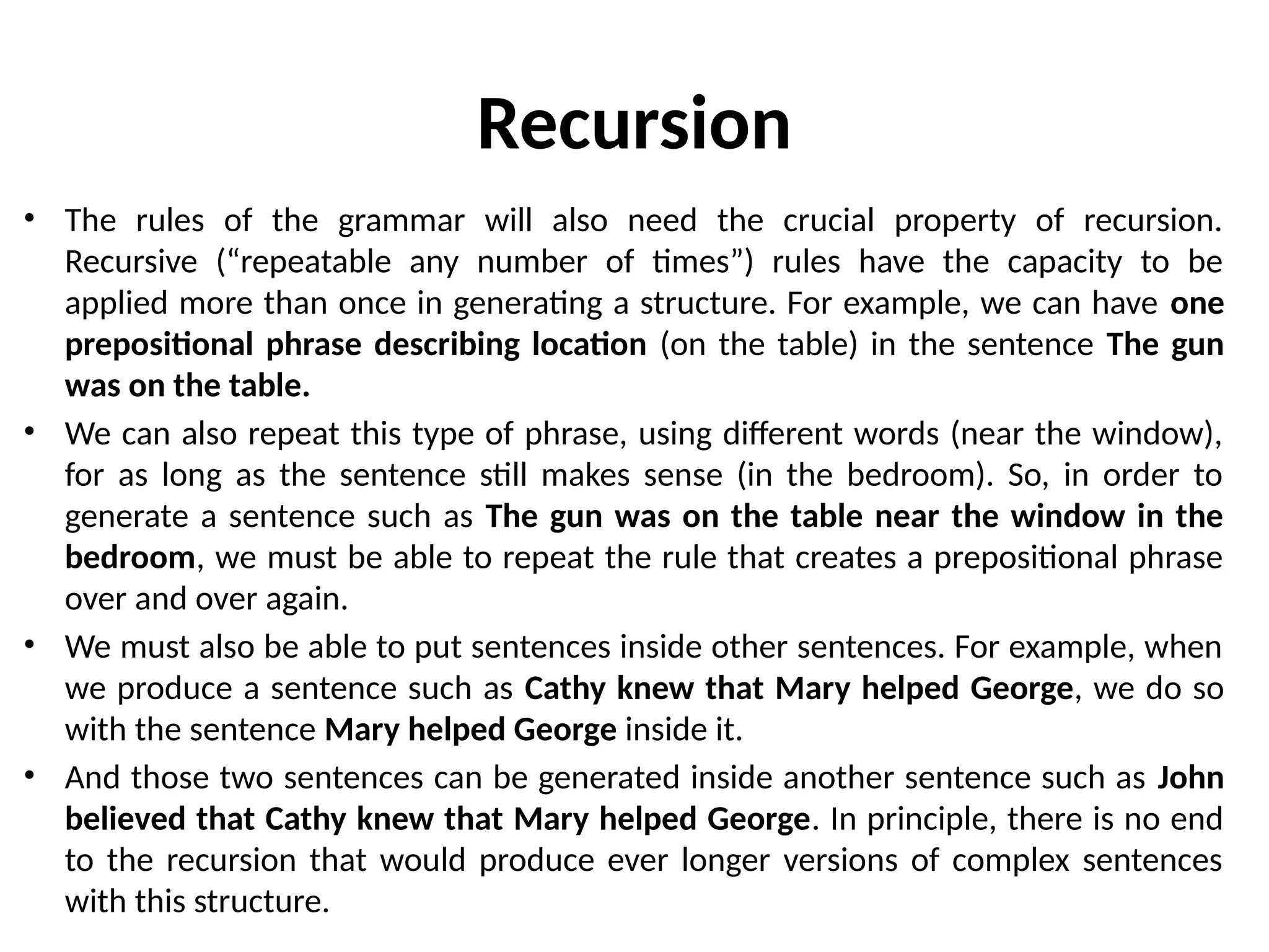 Recursion
• The rules of the grammar will also need the crucial property of recursion.
Recursive (“repeatable any number of times”) rules have the capacity to be
applied more than once in generating a structure. For example, we can have one
prepositional phrase describing location (on the table) in the sentence The gun
was on the table.
• We can also repeat this type of phrase, using different words (near the window),
for as long as the sentence still makes sense (in the bedroom). So, in order to
generate a sentence such as The gun was on the table near the window in the
bedroom, we must be able to repeat the rule that creates a prepositional phrase
over and over again.
• We must also be able to put sentences inside other sentences. For example, when
we produce a sentence such as Cathy knew that Mary helped George, we do so
with the sentence Mary helped George inside it.
• And those two sentences can be generated inside another sentence such as John
believed that Cathy knew that Mary helped George. In principle, there is no end
to the recursion that would produce ever longer versions of complex sentences
with this structure.
 