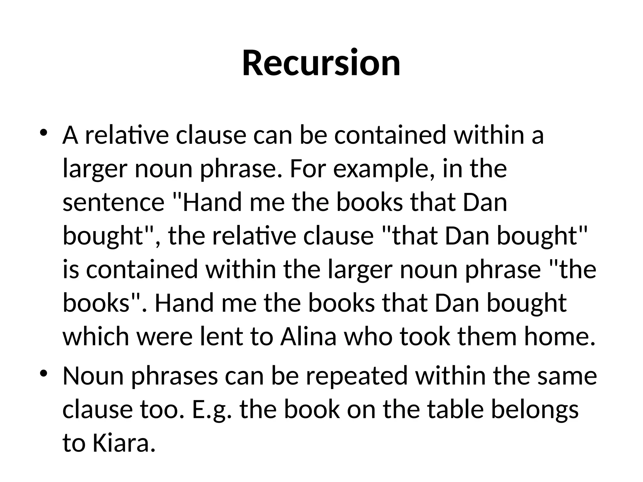 Recursion
• A relative clause can be contained within a
larger noun phrase. For example, in the
sentence "Hand me the books that Dan
bought", the relative clause "that Dan bought"
is contained within the larger noun phrase "the
books". Hand me the books that Dan bought
which were lent to Alina who took them home.
• Noun phrases can be repeated within the same
clause too. E.g. the book on the table belongs
to Kiara.
 