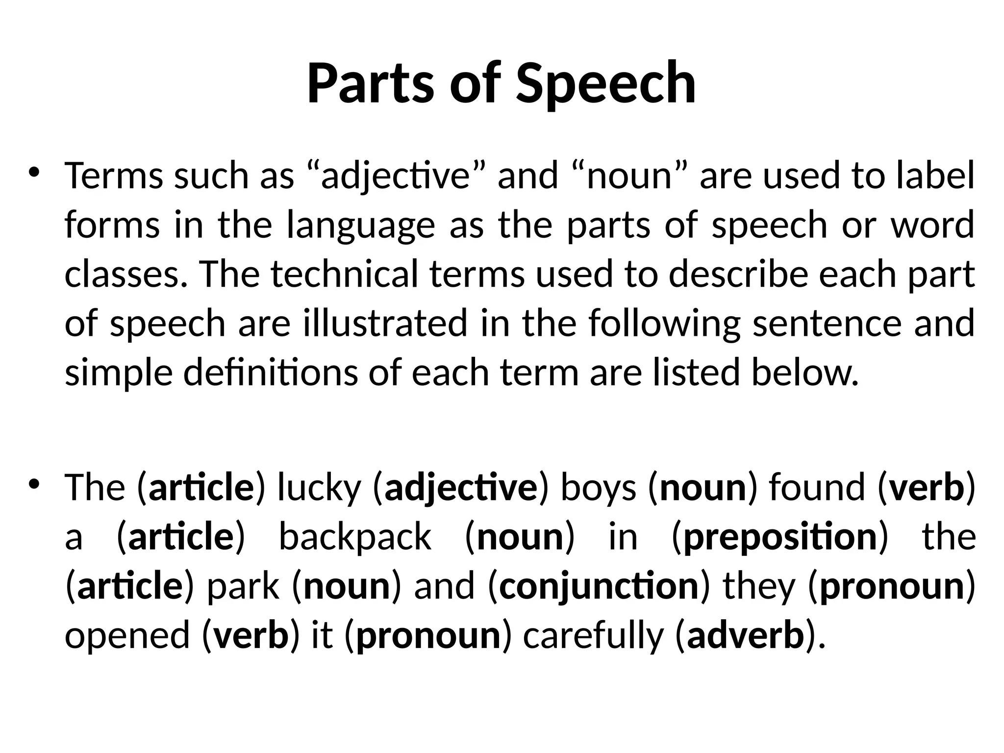Parts of Speech
• Terms such as “adjective” and “noun” are used to label
forms in the language as the parts of speech or word
classes. The technical terms used to describe each part
of speech are illustrated in the following sentence and
simple definitions of each term are listed below.
• The (article) lucky (adjective) boys (noun) found (verb)
a (article) backpack (noun) in (preposition) the
(article) park (noun) and (conjunction) they (pronoun)
opened (verb) it (pronoun) carefully (adverb).
 
