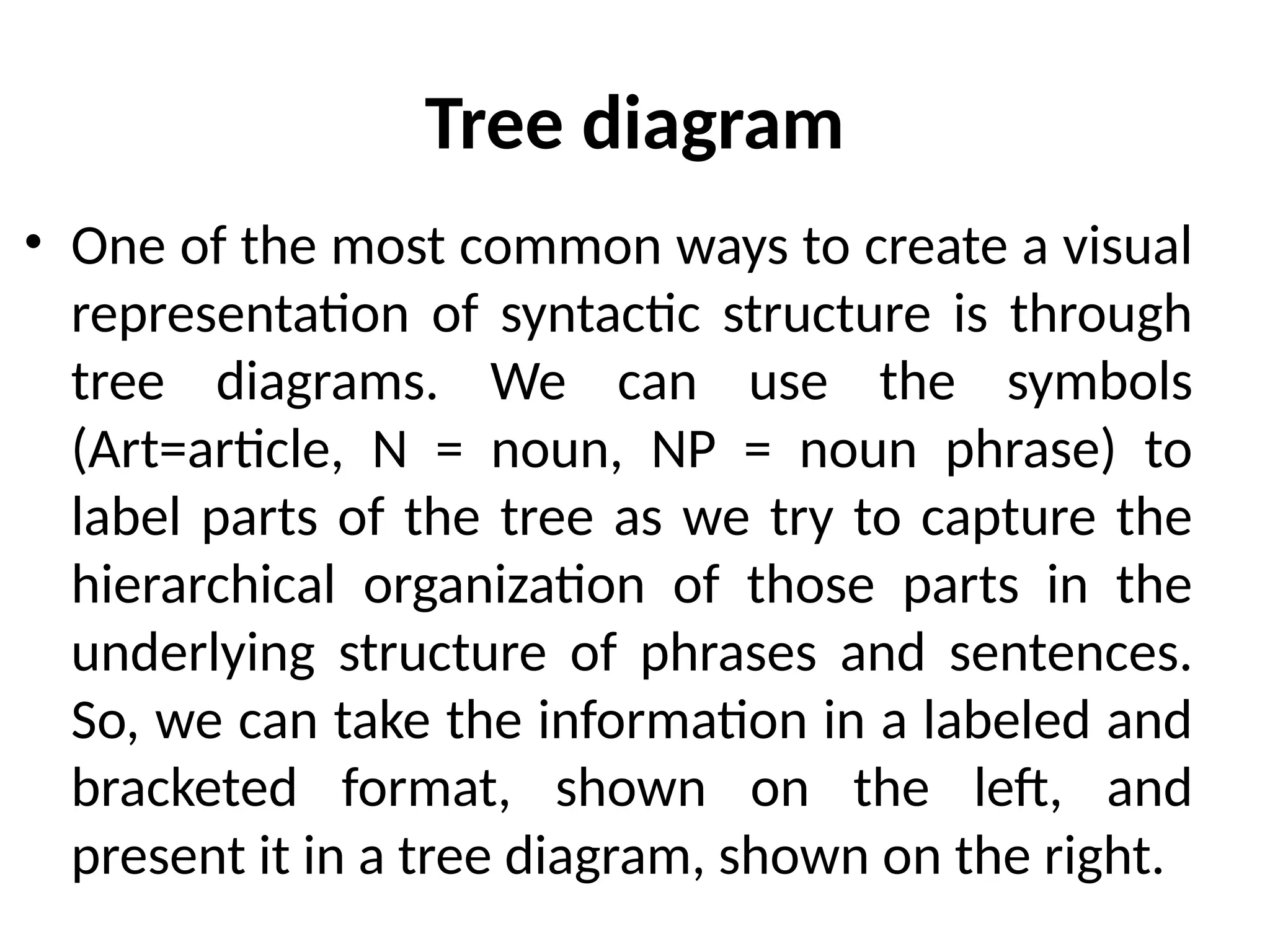 Tree diagram
• One of the most common ways to create a visual
representation of syntactic structure is through
tree diagrams. We can use the symbols
(Art=article, N = noun, NP = noun phrase) to
label parts of the tree as we try to capture the
hierarchical organization of those parts in the
underlying structure of phrases and sentences.
So, we can take the information in a labeled and
bracketed format, shown on the left, and
present it in a tree diagram, shown on the right.
 