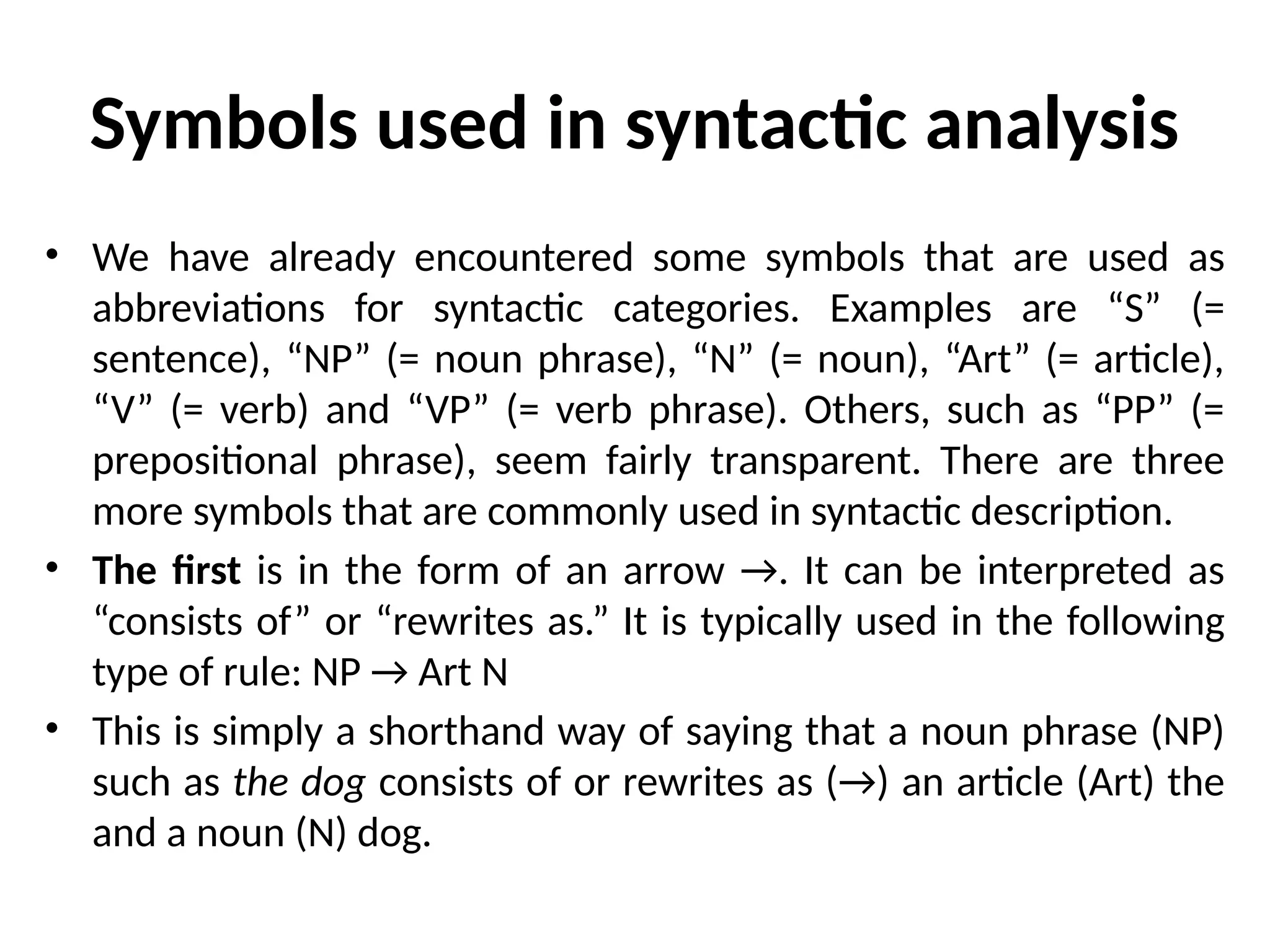 Symbols used in syntactic analysis
• We have already encountered some symbols that are used as
abbreviations for syntactic categories. Examples are “S” (=
sentence), “NP” (= noun phrase), “N” (= noun), “Art” (= article),
“V” (= verb) and “VP” (= verb phrase). Others, such as “PP” (=
prepositional phrase), seem fairly transparent. There are three
more symbols that are commonly used in syntactic description.
• The first is in the form of an arrow →. It can be interpreted as
“consists of” or “rewrites as.” It is typically used in the following
type of rule: NP → Art N
• This is simply a shorthand way of saying that a noun phrase (NP)
such as the dog consists of or rewrites as (→) an article (Art) the
and a noun (N) dog.
 