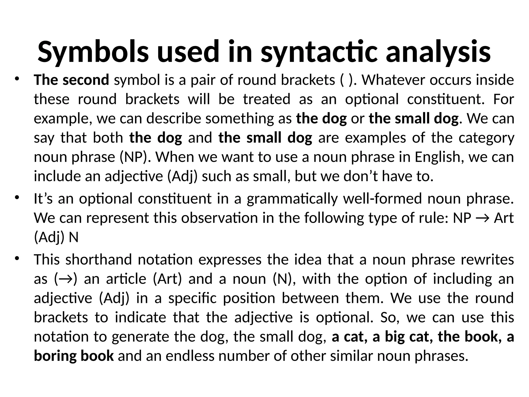 Symbols used in syntactic analysis
• The second symbol is a pair of round brackets ( ). Whatever occurs inside
these round brackets will be treated as an optional constituent. For
example, we can describe something as the dog or the small dog. We can
say that both the dog and the small dog are examples of the category
noun phrase (NP). When we want to use a noun phrase in English, we can
include an adjective (Adj) such as small, but we don’t have to.
• It’s an optional constituent in a grammatically well-formed noun phrase.
We can represent this observation in the following type of rule: NP → Art
(Adj) N
• This shorthand notation expresses the idea that a noun phrase rewrites
as (→) an article (Art) and a noun (N), with the option of including an
adjective (Adj) in a specific position between them. We use the round
brackets to indicate that the adjective is optional. So, we can use this
notation to generate the dog, the small dog, a cat, a big cat, the book, a
boring book and an endless number of other similar noun phrases.
 