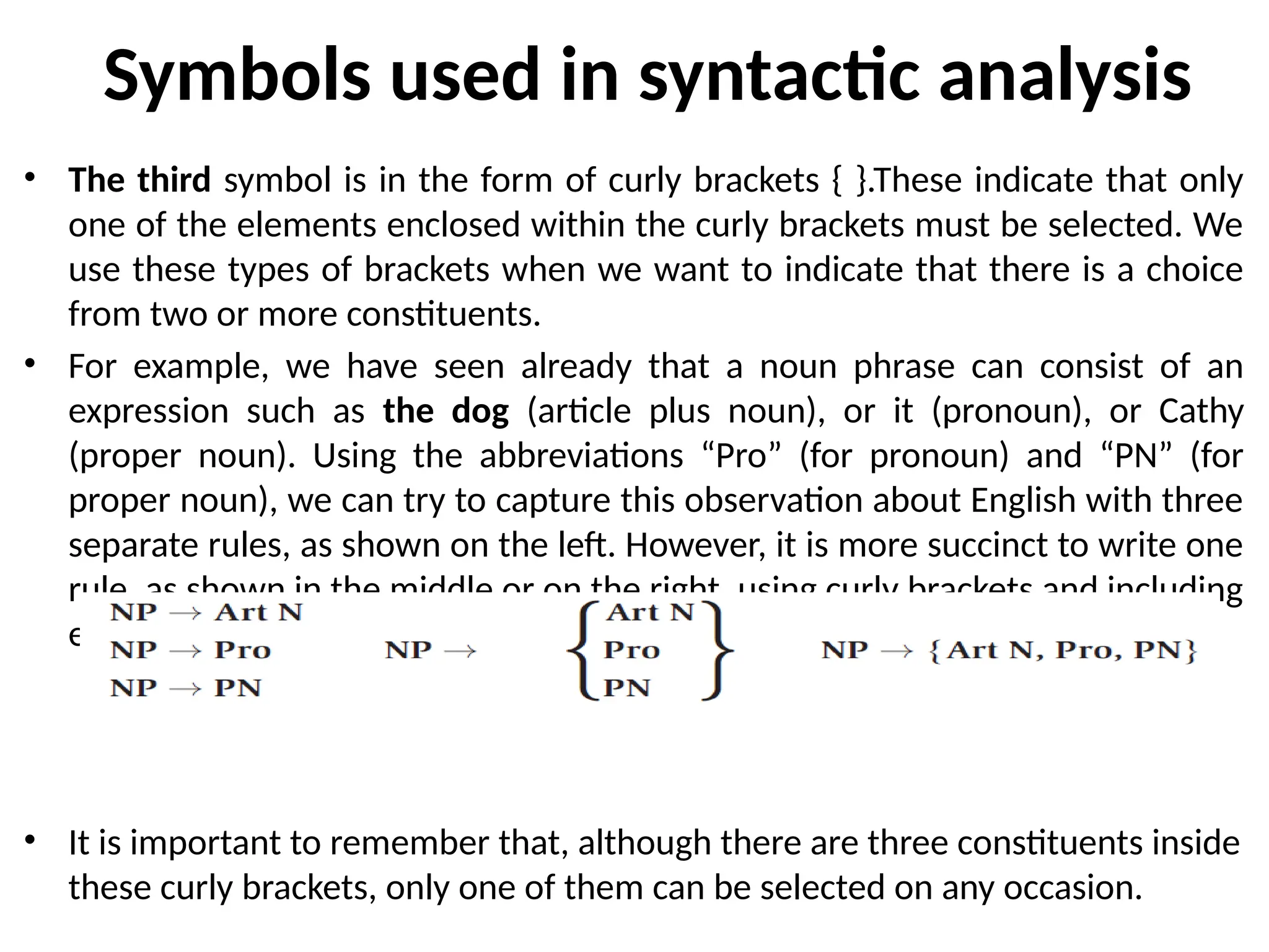 Symbols used in syntactic analysis
• The third symbol is in the form of curly brackets { }.These indicate that only
one of the elements enclosed within the curly brackets must be selected. We
use these types of brackets when we want to indicate that there is a choice
from two or more constituents.
• For example, we have seen already that a noun phrase can consist of an
expression such as the dog (article plus noun), or it (pronoun), or Cathy
(proper noun). Using the abbreviations “Pro” (for pronoun) and “PN” (for
proper noun), we can try to capture this observation about English with three
separate rules, as shown on the left. However, it is more succinct to write one
rule, as shown in the middle or on the right, using curly brackets and including
exactly the same information.
• It is important to remember that, although there are three constituents inside
these curly brackets, only one of them can be selected on any occasion.
 