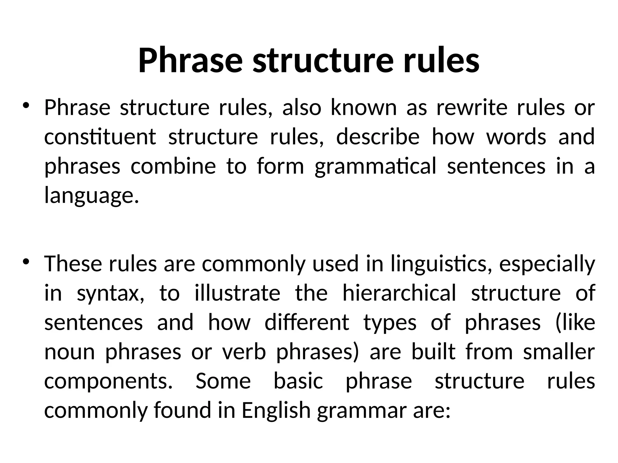 Phrase structure rules
• Phrase structure rules, also known as rewrite rules or
constituent structure rules, describe how words and
phrases combine to form grammatical sentences in a
language.
• These rules are commonly used in linguistics, especially
in syntax, to illustrate the hierarchical structure of
sentences and how different types of phrases (like
noun phrases or verb phrases) are built from smaller
components. Some basic phrase structure rules
commonly found in English grammar are:
 