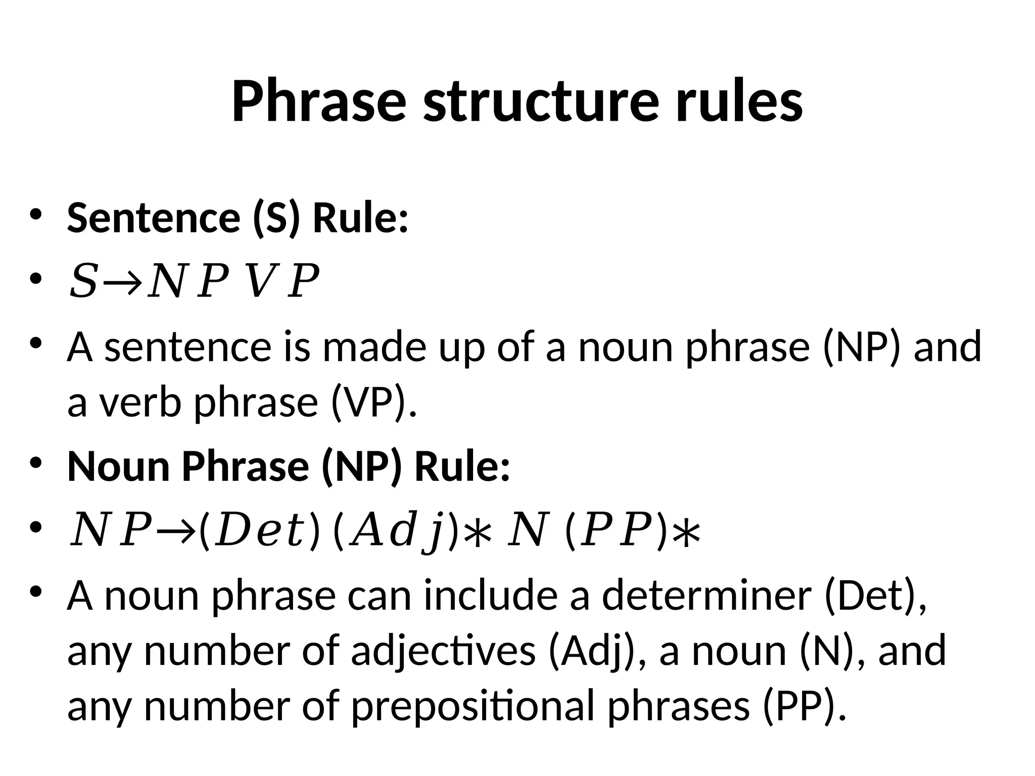 Phrase structure rules
• Sentence (S) Rule:
• →
𝑆 𝑁𝑃 𝑉𝑃
• A sentence is made up of a noun phrase (NP) and
a verb phrase (VP).
• Noun Phrase (NP) Rule:
• →
𝑁𝑃 ( ) ( ) ( )
𝐷𝑒𝑡 𝐴𝑑𝑗 ∗ 𝑁 𝑃𝑃 ∗
• A noun phrase can include a determiner (Det),
any number of adjectives (Adj), a noun (N), and
any number of prepositional phrases (PP).
 