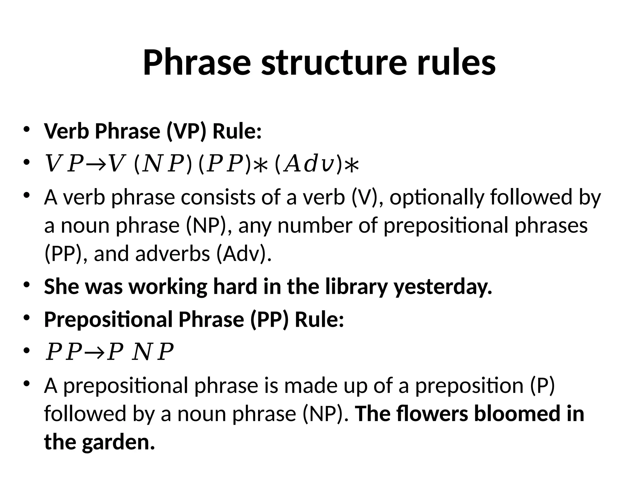 Phrase structure rules
• Verb Phrase (VP) Rule:
• →
𝑉𝑃 𝑉 ( ) ( ) ( )
𝑁𝑃 𝑃𝑃 ∗ 𝐴𝑑𝑣 ∗
• A verb phrase consists of a verb (V), optionally followed by
a noun phrase (NP), any number of prepositional phrases
(PP), and adverbs (Adv).
• She was working hard in the library yesterday.
• Prepositional Phrase (PP) Rule:
• →
𝑃𝑃 𝑃 𝑁𝑃
• A prepositional phrase is made up of a preposition (P)
followed by a noun phrase (NP). The flowers bloomed in
the garden.
 