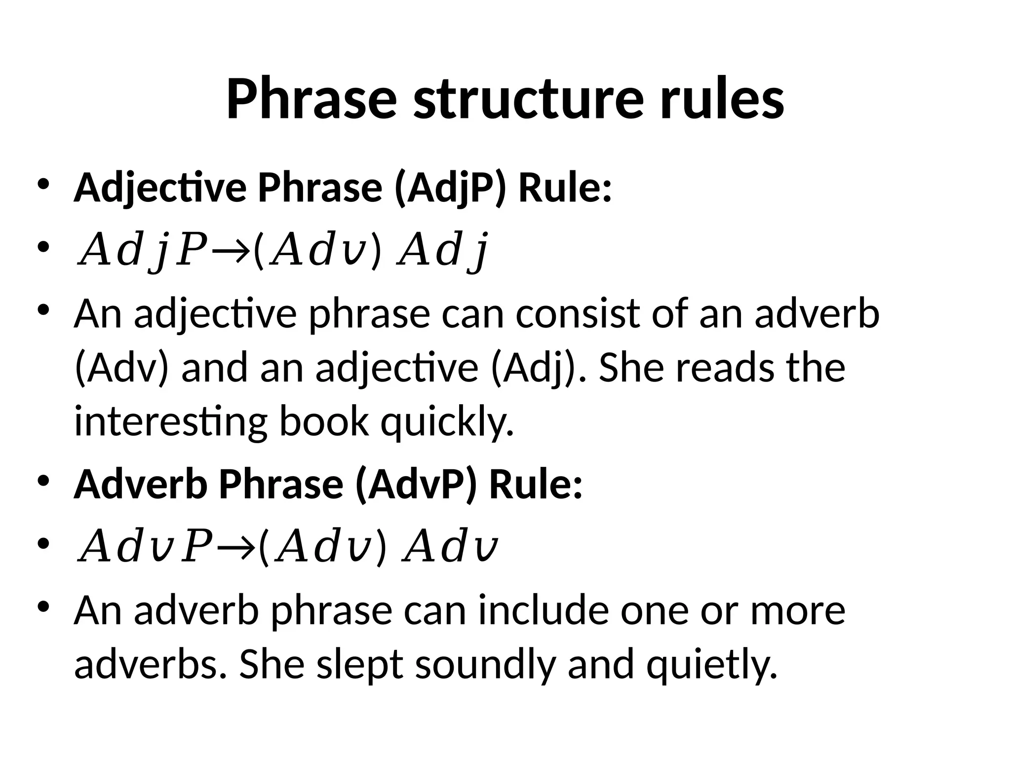 Phrase structure rules
• Adjective Phrase (AdjP) Rule:
• →
𝐴𝑑𝑗𝑃 ( )
𝐴𝑑𝑣 𝐴𝑑𝑗
• An adjective phrase can consist of an adverb
(Adv) and an adjective (Adj). She reads the
interesting book quickly.
• Adverb Phrase (AdvP) Rule:
• →
𝐴𝑑𝑣𝑃 ( )
𝐴𝑑𝑣 𝐴𝑑𝑣
• An adverb phrase can include one or more
adverbs. She slept soundly and quietly.
 