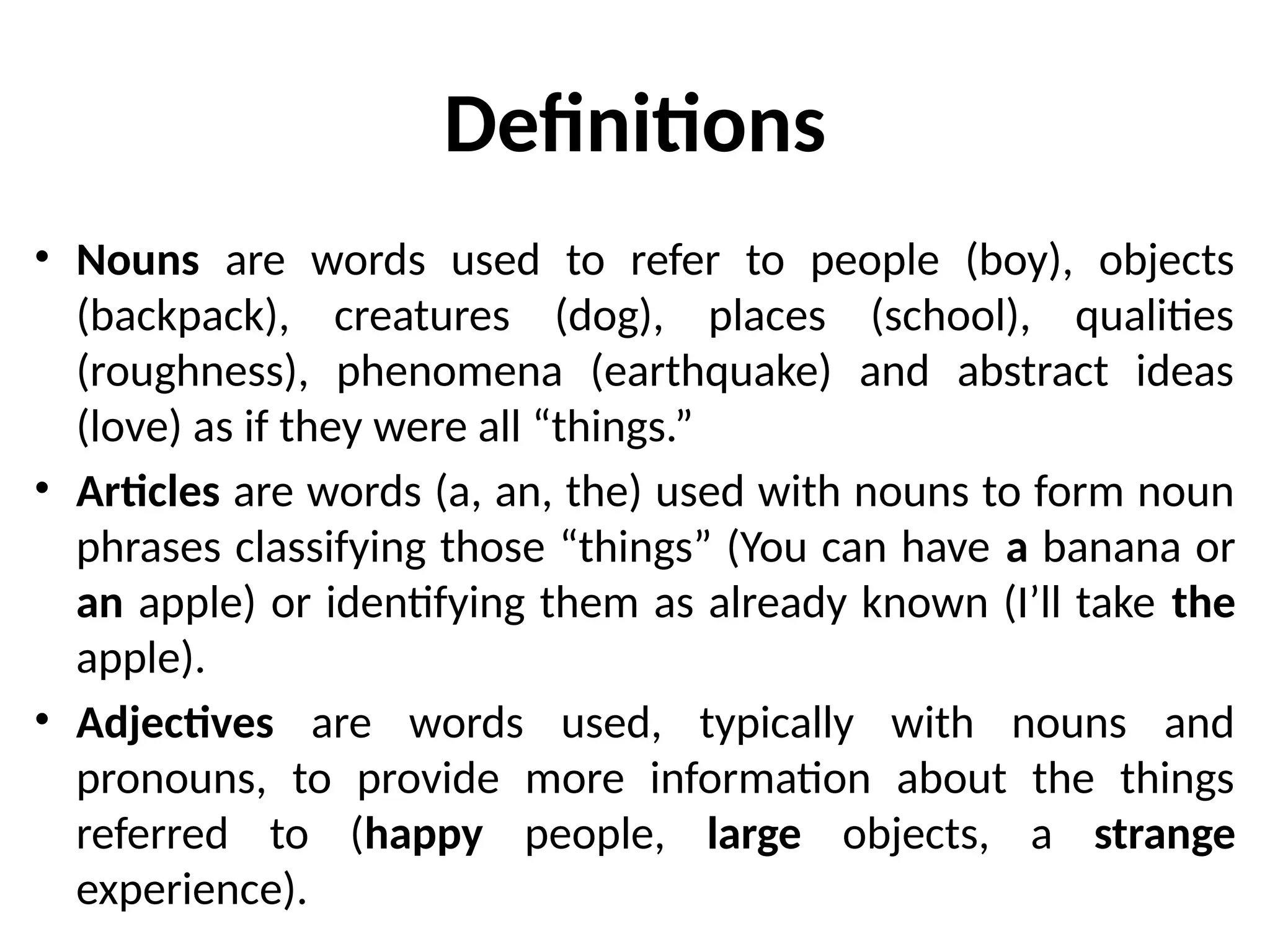Definitions
• Nouns are words used to refer to people (boy), objects
(backpack), creatures (dog), places (school), qualities
(roughness), phenomena (earthquake) and abstract ideas
(love) as if they were all “things.”
• Articles are words (a, an, the) used with nouns to form noun
phrases classifying those “things” (You can have a banana or
an apple) or identifying them as already known (I’ll take the
apple).
• Adjectives are words used, typically with nouns and
pronouns, to provide more information about the things
referred to (happy people, large objects, a strange
experience).
 