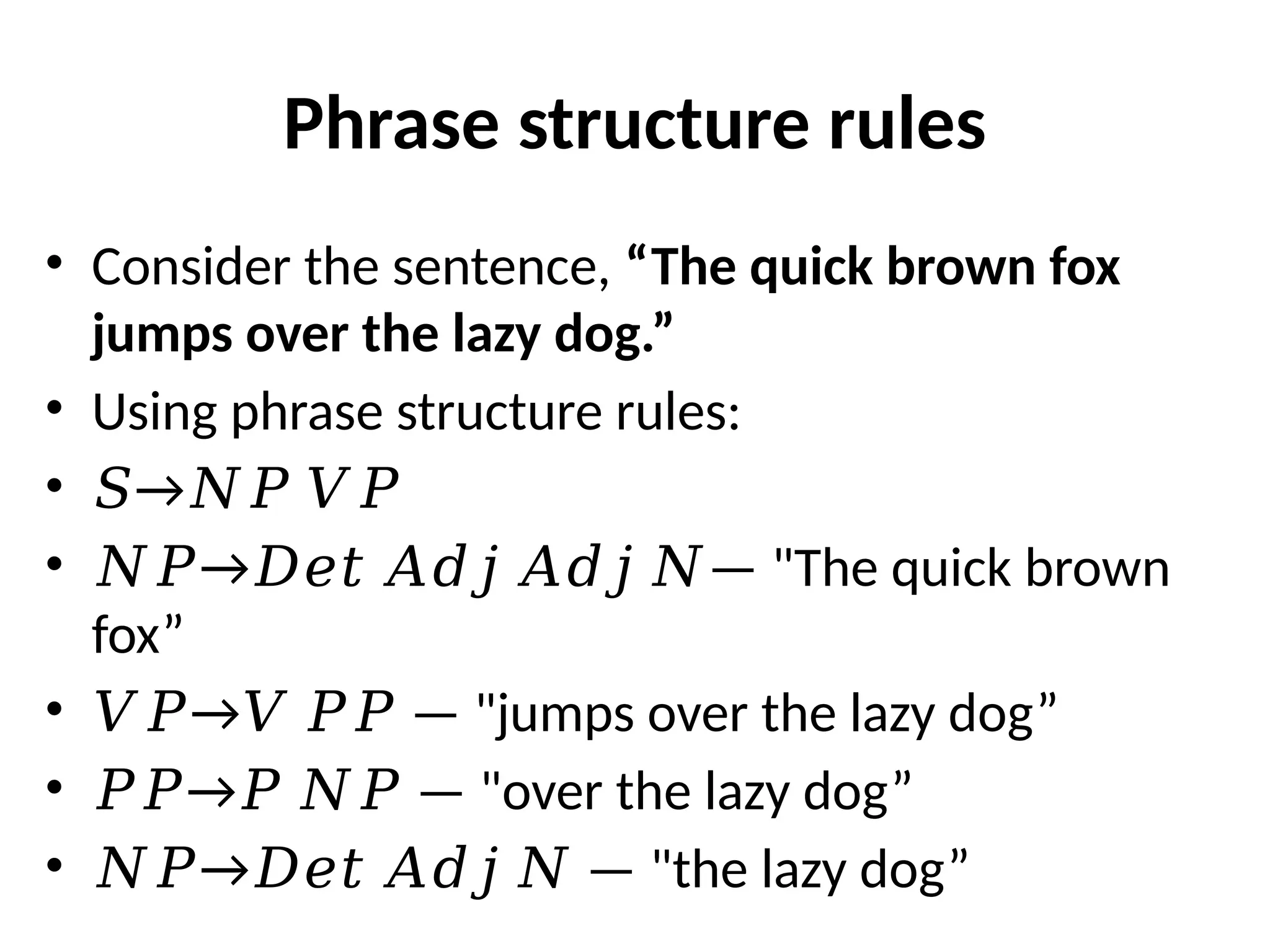 Phrase structure rules
• Consider the sentence, “The quick brown fox
jumps over the lazy dog.”
• Using phrase structure rules:
• →
𝑆 𝑁𝑃 𝑉𝑃
• → —
𝑁𝑃 𝐷𝑒𝑡 𝐴𝑑𝑗 𝐴𝑑𝑗 𝑁 "The quick brown
fox”
• → —
𝑉𝑃 𝑉 𝑃𝑃 "jumps over the lazy dog”
• → —
𝑃𝑃 𝑃 𝑁𝑃 "over the lazy dog”
• → —
𝑁𝑃 𝐷𝑒𝑡 𝐴𝑑𝑗 𝑁 "the lazy dog”
 