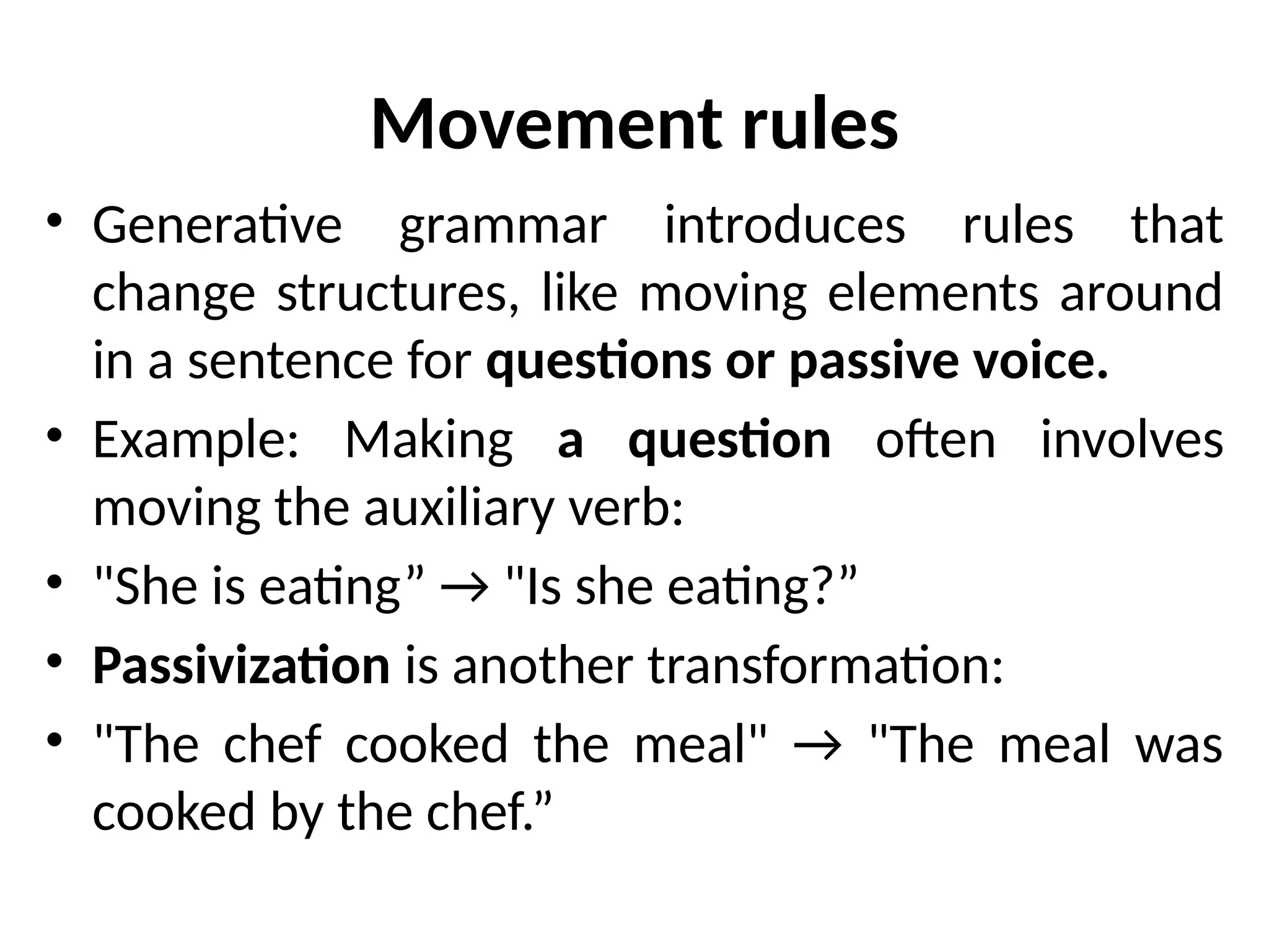 Movement rules
• Generative grammar introduces rules that
change structures, like moving elements around
in a sentence for questions or passive voice.
• Example: Making a question often involves
moving the auxiliary verb:
• "She is eating” → "Is she eating?”
• Passivization is another transformation:
• "The chef cooked the meal" → "The meal was
cooked by the chef.”
 