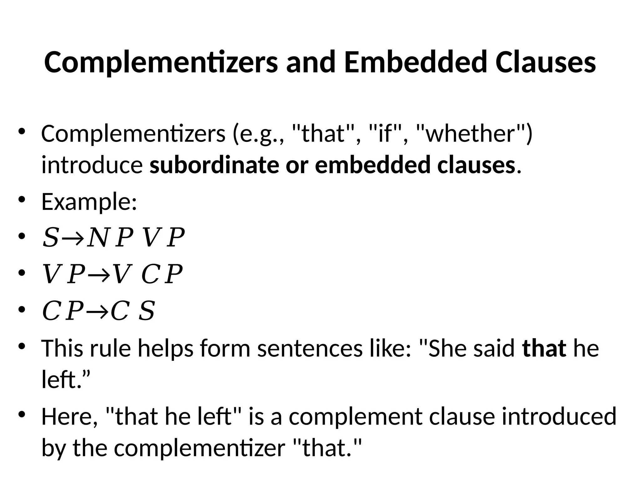Complementizers and Embedded Clauses
• Complementizers (e.g., "that", "if", "whether")
introduce subordinate or embedded clauses.
• Example:
• →
𝑆 𝑁𝑃 𝑉𝑃
• →
𝑉𝑃 𝑉 𝐶𝑃
• →
𝐶𝑃 𝐶 𝑆
• This rule helps form sentences like: "She said that he
left.”
• Here, "that he left" is a complement clause introduced
by the complementizer "that."
 