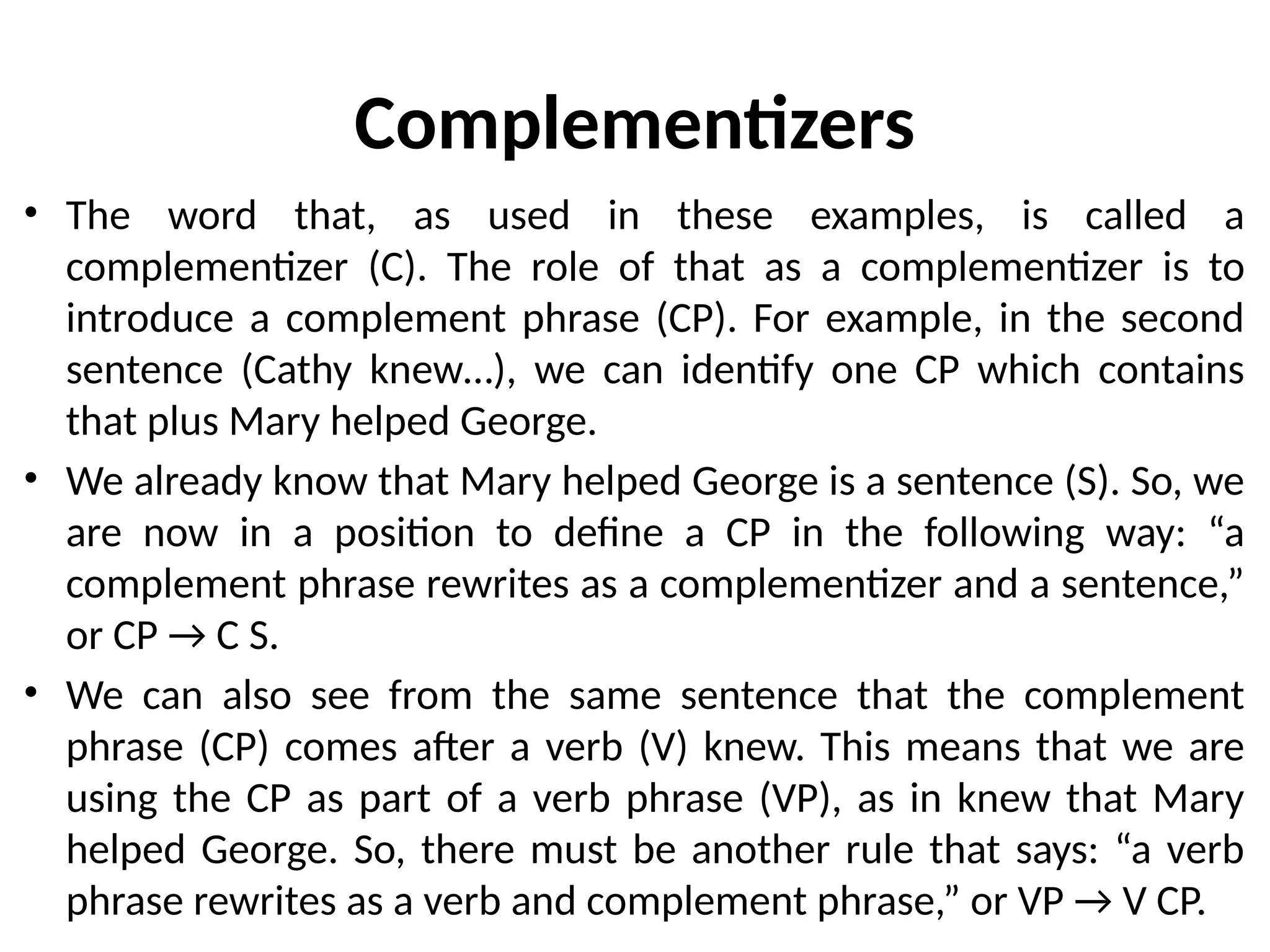 Complementizers
• The word that, as used in these examples, is called a
complementizer (C). The role of that as a complementizer is to
introduce a complement phrase (CP). For example, in the second
sentence (Cathy knew…), we can identify one CP which contains
that plus Mary helped George.
• We already know that Mary helped George is a sentence (S). So, we
are now in a position to define a CP in the following way: “a
complement phrase rewrites as a complementizer and a sentence,”
or CP → C S.
• We can also see from the same sentence that the complement
phrase (CP) comes after a verb (V) knew. This means that we are
using the CP as part of a verb phrase (VP), as in knew that Mary
helped George. So, there must be another rule that says: “a verb
phrase rewrites as a verb and complement phrase,” or VP → V CP.
 