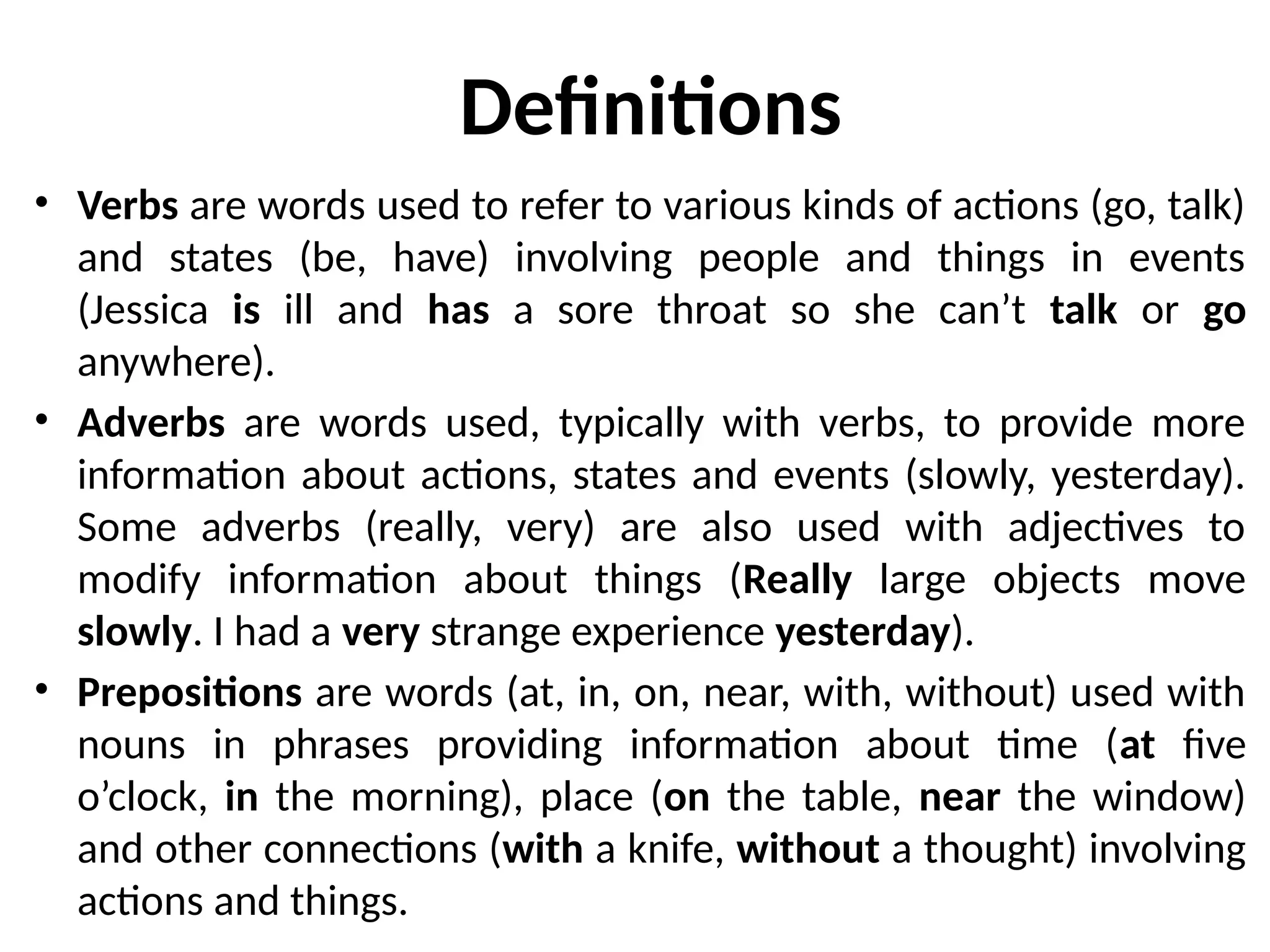 Definitions
• Verbs are words used to refer to various kinds of actions (go, talk)
and states (be, have) involving people and things in events
(Jessica is ill and has a sore throat so she can’t talk or go
anywhere).
• Adverbs are words used, typically with verbs, to provide more
information about actions, states and events (slowly, yesterday).
Some adverbs (really, very) are also used with adjectives to
modify information about things (Really large objects move
slowly. I had a very strange experience yesterday).
• Prepositions are words (at, in, on, near, with, without) used with
nouns in phrases providing information about time (at five
o’clock, in the morning), place (on the table, near the window)
and other connections (with a knife, without a thought) involving
actions and things.
 