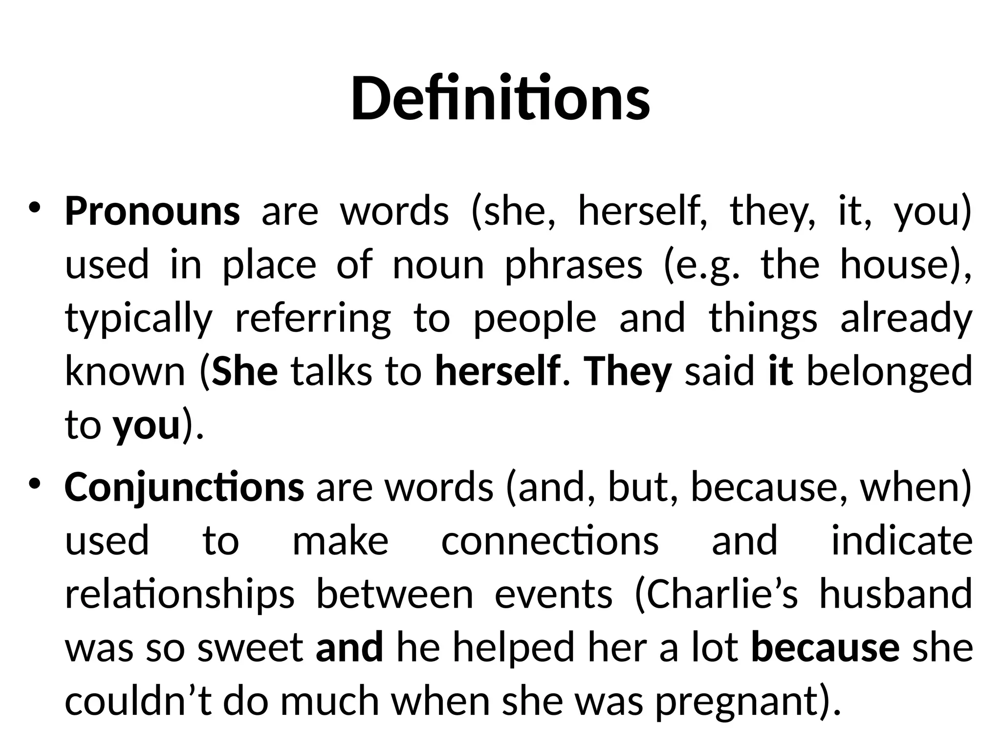 Definitions
• Pronouns are words (she, herself, they, it, you)
used in place of noun phrases (e.g. the house),
typically referring to people and things already
known (She talks to herself. They said it belonged
to you).
• Conjunctions are words (and, but, because, when)
used to make connections and indicate
relationships between events (Charlie’s husband
was so sweet and he helped her a lot because she
couldn’t do much when she was pregnant).
 