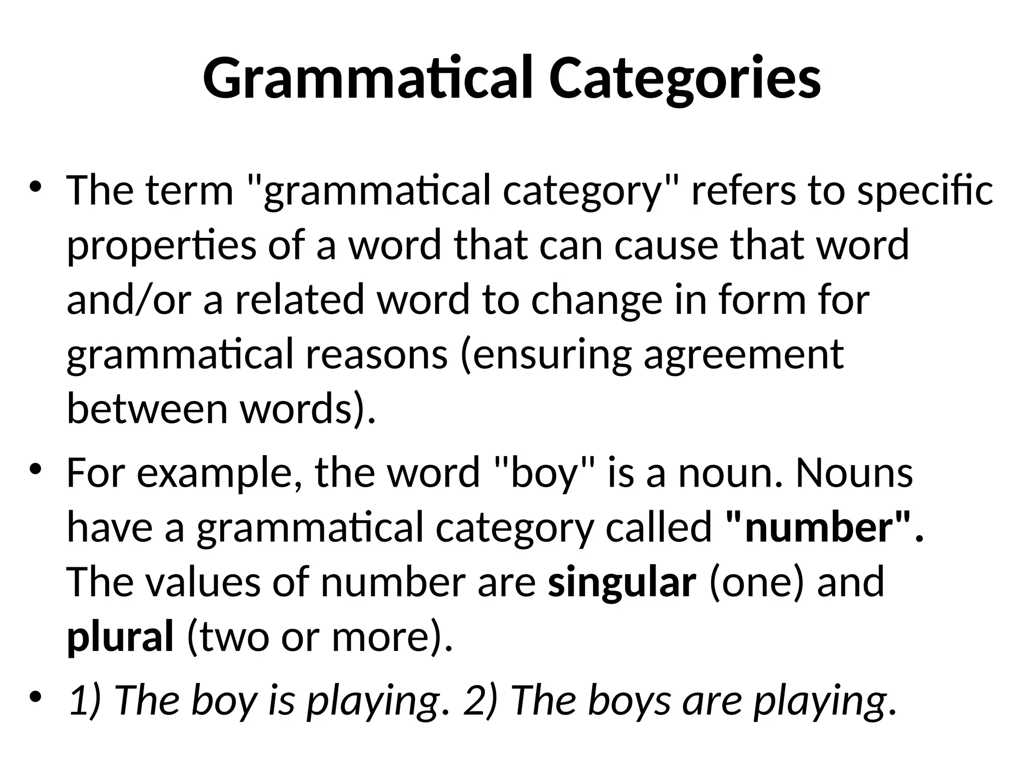 Grammatical Categories
• The term "grammatical category" refers to specific
properties of a word that can cause that word
and/or a related word to change in form for
grammatical reasons (ensuring agreement
between words).
• For example, the word "boy" is a noun. Nouns
have a grammatical category called "number".
The values of number are singular (one) and
plural (two or more).
• 1) The boy is playing. 2) The boys are playing.
 