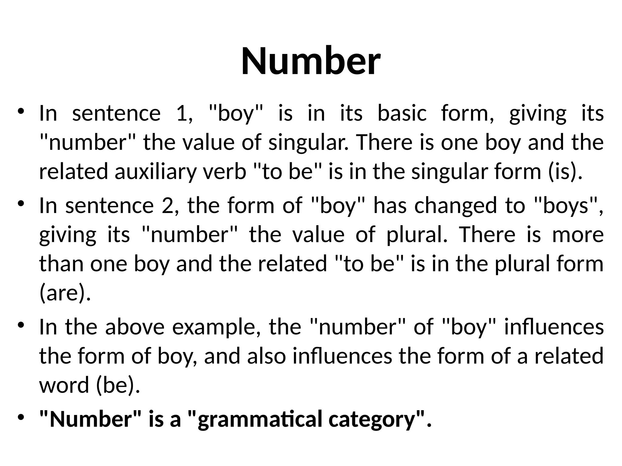 Number
• In sentence 1, "boy" is in its basic form, giving its
"number" the value of singular. There is one boy and the
related auxiliary verb "to be" is in the singular form (is).
• In sentence 2, the form of "boy" has changed to "boys",
giving its "number" the value of plural. There is more
than one boy and the related "to be" is in the plural form
(are).
• In the above example, the "number" of "boy" influences
the form of boy, and also influences the form of a related
word (be).
• "Number" is a "grammatical category".
 